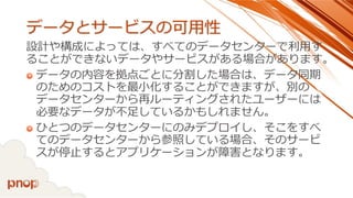 データとサービスの可用性 
設計や構成によっては、すべてのデータセンターで利用す ることができないデータやサービスがある場合があります。 
データの内容を拠点ごとに分割した場合は、データ同期 のためのコストを最小化することができますが、別の データセンターから再ルーティングされたユーザーには 必要なデータが不足しているかもしれません。 
ひとつのデータセンターにのみデプロイし、そこをすべ てのデータセンターから参照している場合、そのサービ スが停止するとアプリケーションが障害となります。  