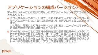 アプリケーションの構成バージョンと機能 
データセンターごとに微妙に異なったアプリケーションをデプロイするこ とがあります。 
グローバルリーチのシナリオで、それぞれのデータセンターにローカ ライズしたバージョン（対応言語の違い）をデプロイすることがあり ます。 この場合、障害により再ルーティングされると、ユーザーにマッチし た言語が提供されない可能性があります。 
データセンターごとに正常時の負荷を基に必要最低限のインスタンス 数だけを稼働させている場合、オートスケールなどによって障害時の 再ルーティング先のデータセンターへのアクセスが向上しても対応で きるようにしておきましょう。あるいは、障害時には機能をダウング レードする仕組みを用意し、アクセス量を制限しましょう。  
