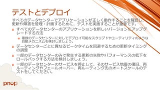 テストとデプロイ 
すべてのデータセンターでアプリケーションが正しく動作することを確認し、 更新や障害を管理・計画するために、テストを実施することが重要です。 
すべてのデータセンターのアプリケーションを新しいバージョンにアップグ レードする方法 
複数のデータセンターに対してデプロイ可能なスクリプトやユーティリティのような 自動メカニズムを検討しましょう。 
データセンターごとに異なるピークタイムを回避するための更新タイミング の調整 
一部のデータセンターのみで発生する更新の失敗やパフォーマンスの低下を ロールバックする方法を検討しましょう。 
一部のデータセンターのサービスを停止して、そのサービス地震の復旧、再 ルーティングやフェールオーバー、再ルーティング先のオートスケールのテ ストをしてください。  