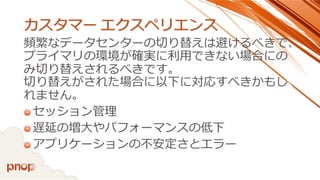 カスタマーエクスペリエンス 
頻繁なデータセンターの切り替えは避けるべきで、 プライマリの環境が確実に利用できない場合にの み切り替えされるべきです。 切り替えがされた場合に以下に対応すべきかもし れません。 
セッション管理 
遅延の増大やパフォーマンスの低下 
アプリケーションの不安定さとエラー  