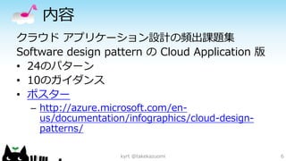 内容 
クラウドアプリケーション設計の頻出課題集 
Software design pattern のCloud Application 版 
•24のパターン 
•10のガイダンス 
•ポスター 
–http://azure.microsoft.com/en- us/documentation/infographics/cloud-design- patterns/ 
kyrt @takekazuomi 6 
 