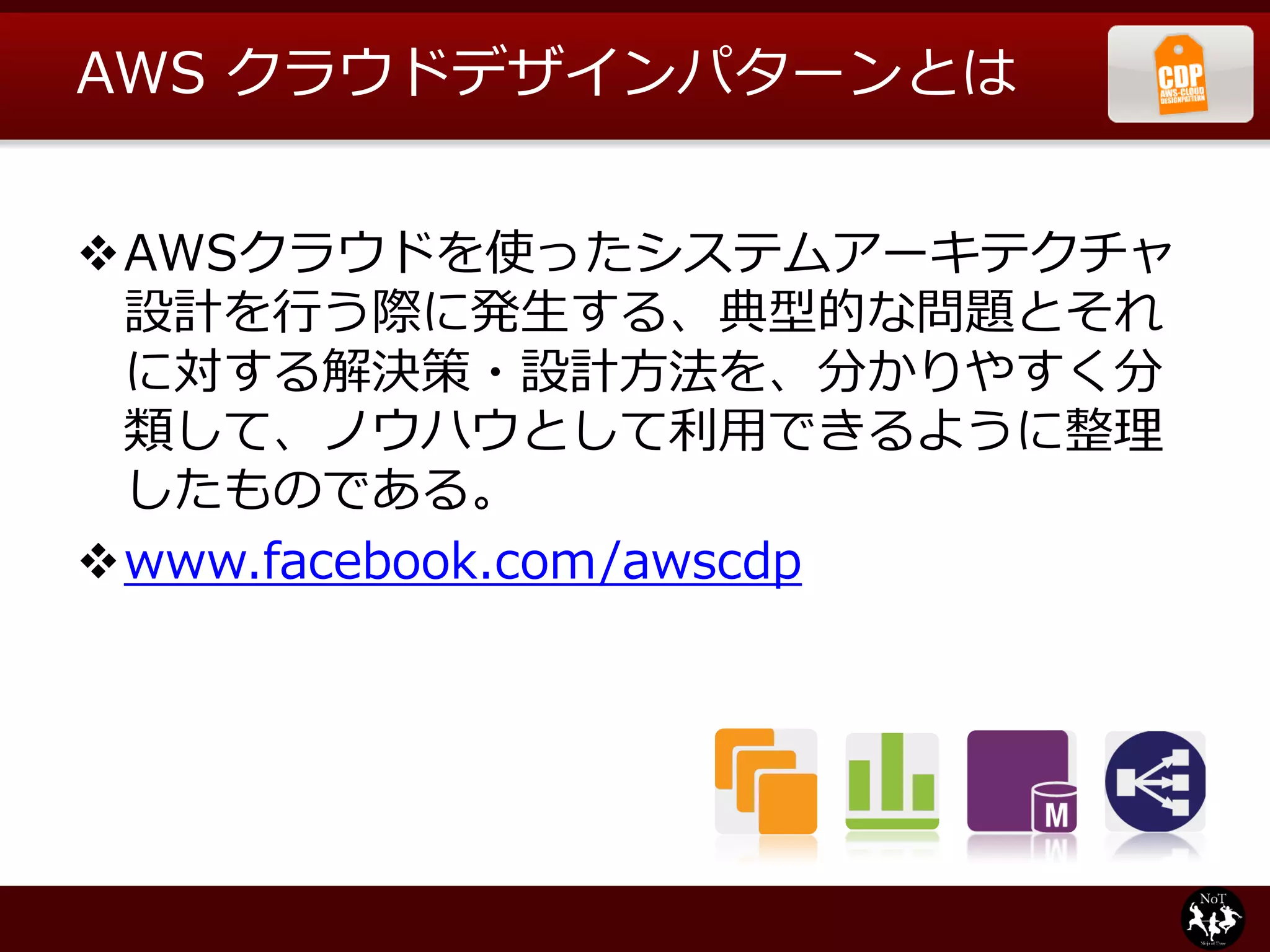 AWS クラウドデザインパターンとは


AWSクラウドを使ったシステムアーキテクチャ
 設計を行う際に発生する、典型的な問題とそれ
 に対する解決策・設計方法を、分かりやすく分
 類して、ノウハウとして利用できるように整理
 したものである。
www.facebook.com/awscdp
 