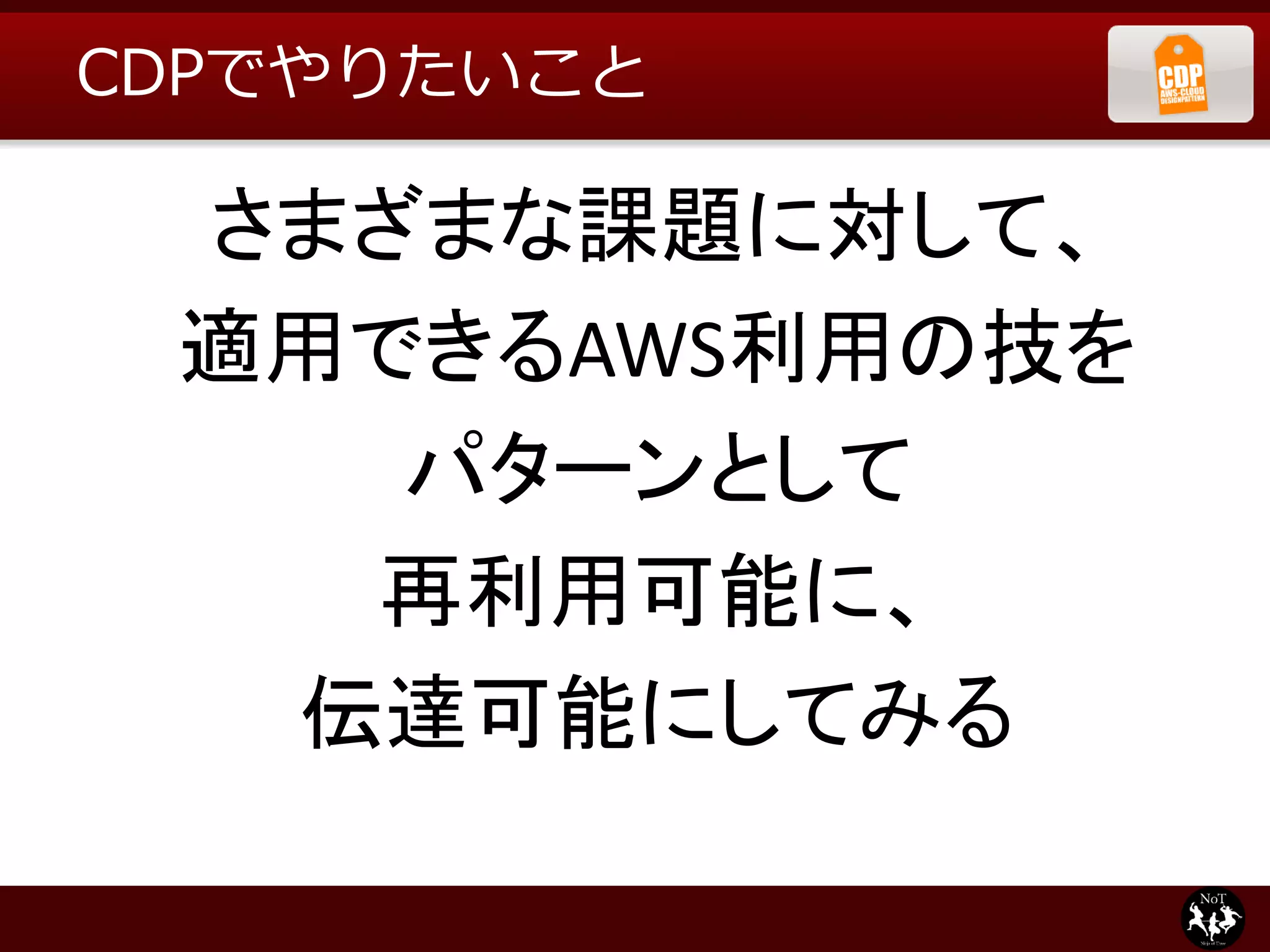 CDPでやりたいこと

 さまざまな課題に対して、
 適用できるAWS利用の技を
    パターンとして
   再利用可能に、
  伝達可能にしてみる
 