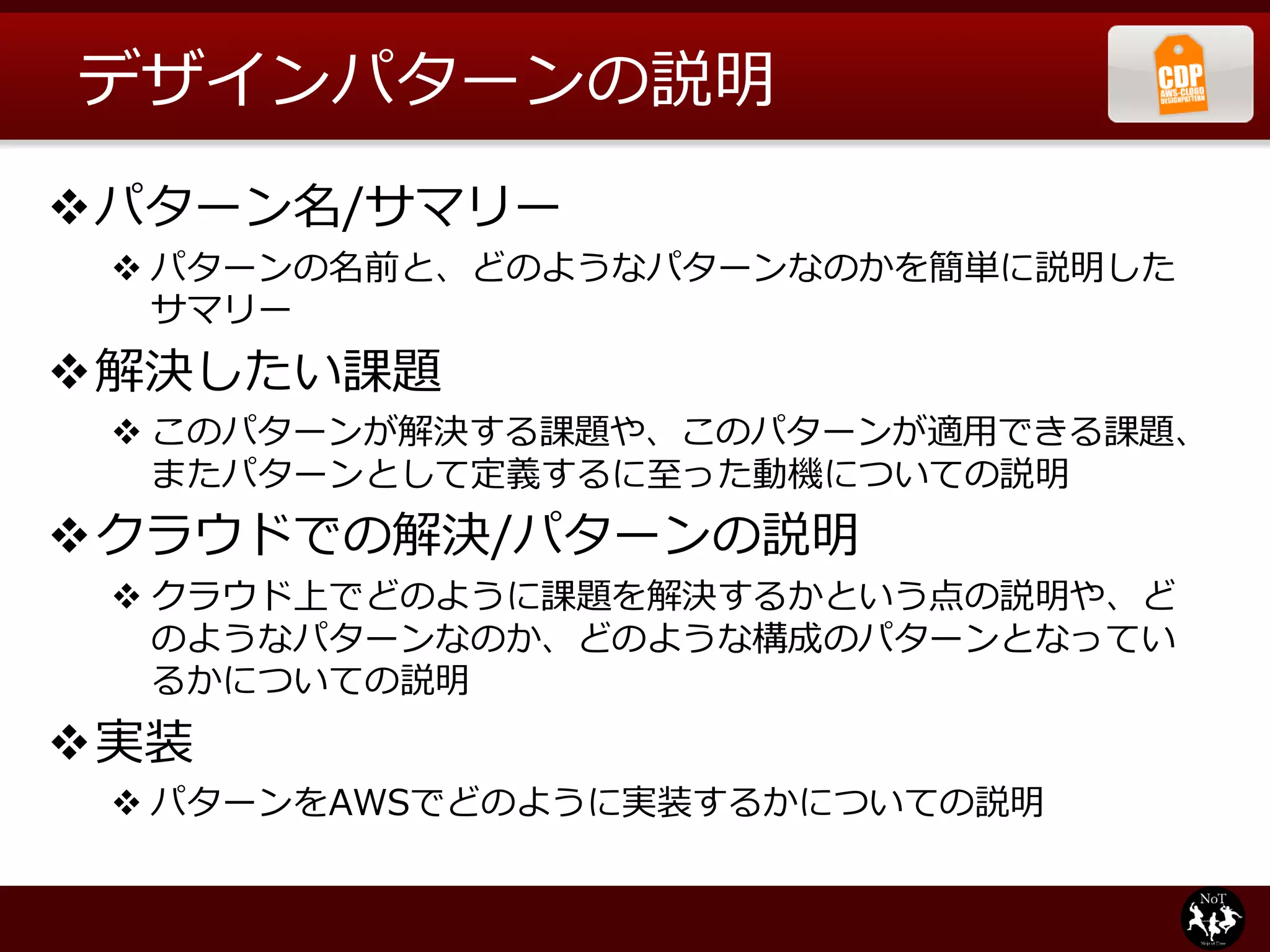 デザインパターンの説明
パターン名/サマリー
  パターンの名前と、どのようなパターンなのかを簡単に説明した
   サマリー
解決したい課題
  このパターンが解決する課題や、このパターンが適用できる課題、
   またパターンとして定義するに至った動機についての説明
クラウドでの解決/パターンの説明
  クラウド上でどのように課題を解決するかという点の説明や、ど
   のようなパターンなのか、どのような構成のパターンとなってい
   るかについての説明
実装
  パターンをAWSでどのように実装するかについての説明
 