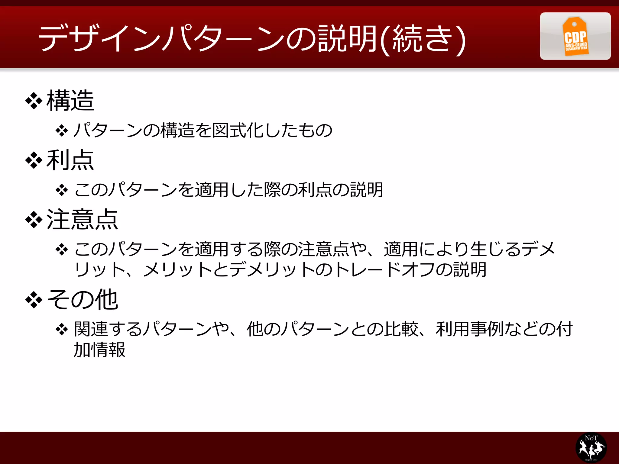デザインパターンの説明(続き)
構造
  パターンの構造を図式化したもの
利点
  このパターンを適用した際の利点の説明
注意点
  このパターンを適用する際の注意点や、適用により生じるデメ
   リット、メリットとデメリットのトレードオフの説明
その他
  関連するパターンや、他のパターンとの比較、利用事例などの付
   加情報
 