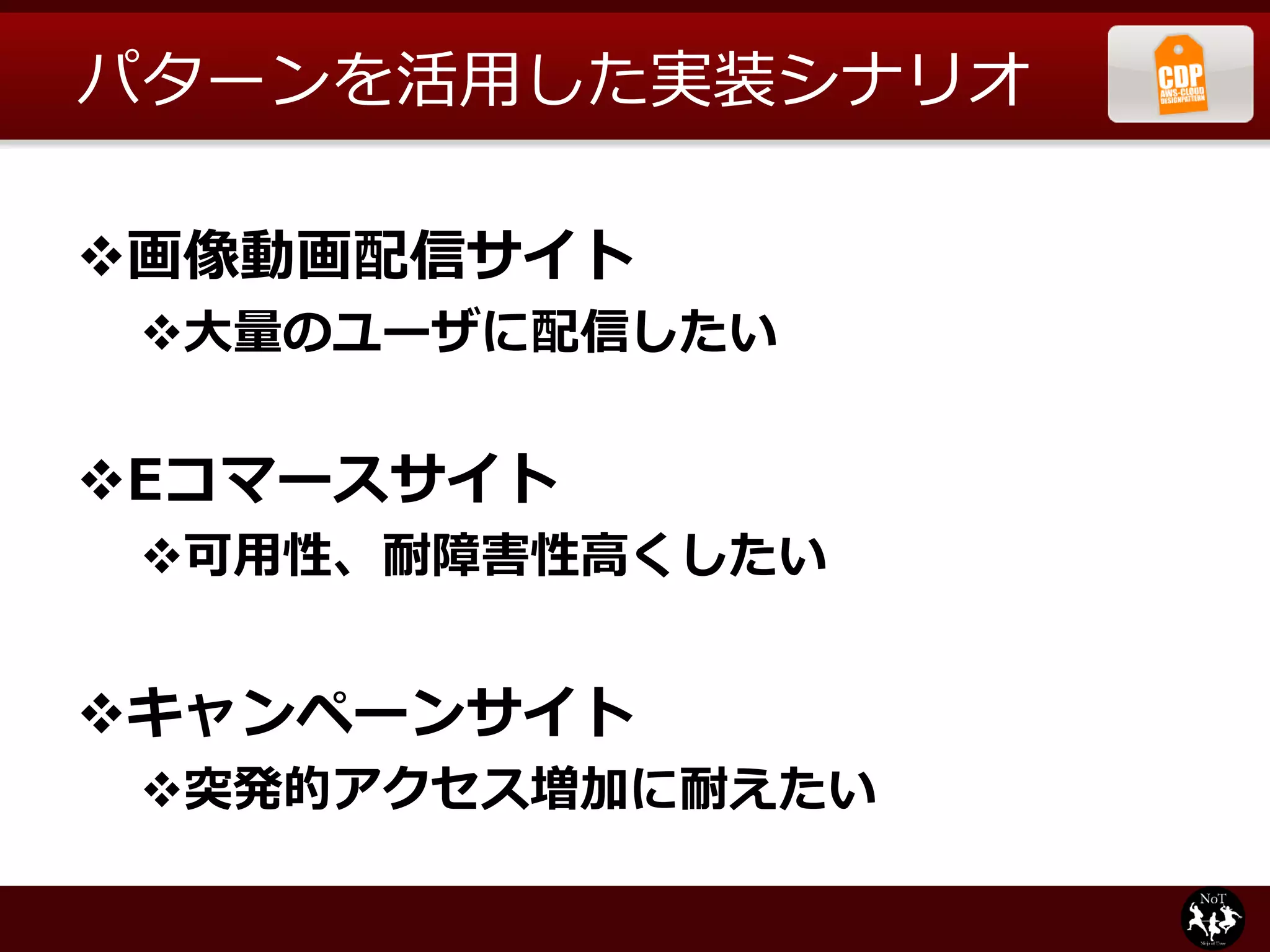 パターンを活用した実装シナリオ

画像動画配信サイト
 大量のユーザに配信したい


Eコマースサイト
 可用性、耐障害性高くしたい


キャンペーンサイト
 突発的アクセス増加に耐えたい
 
