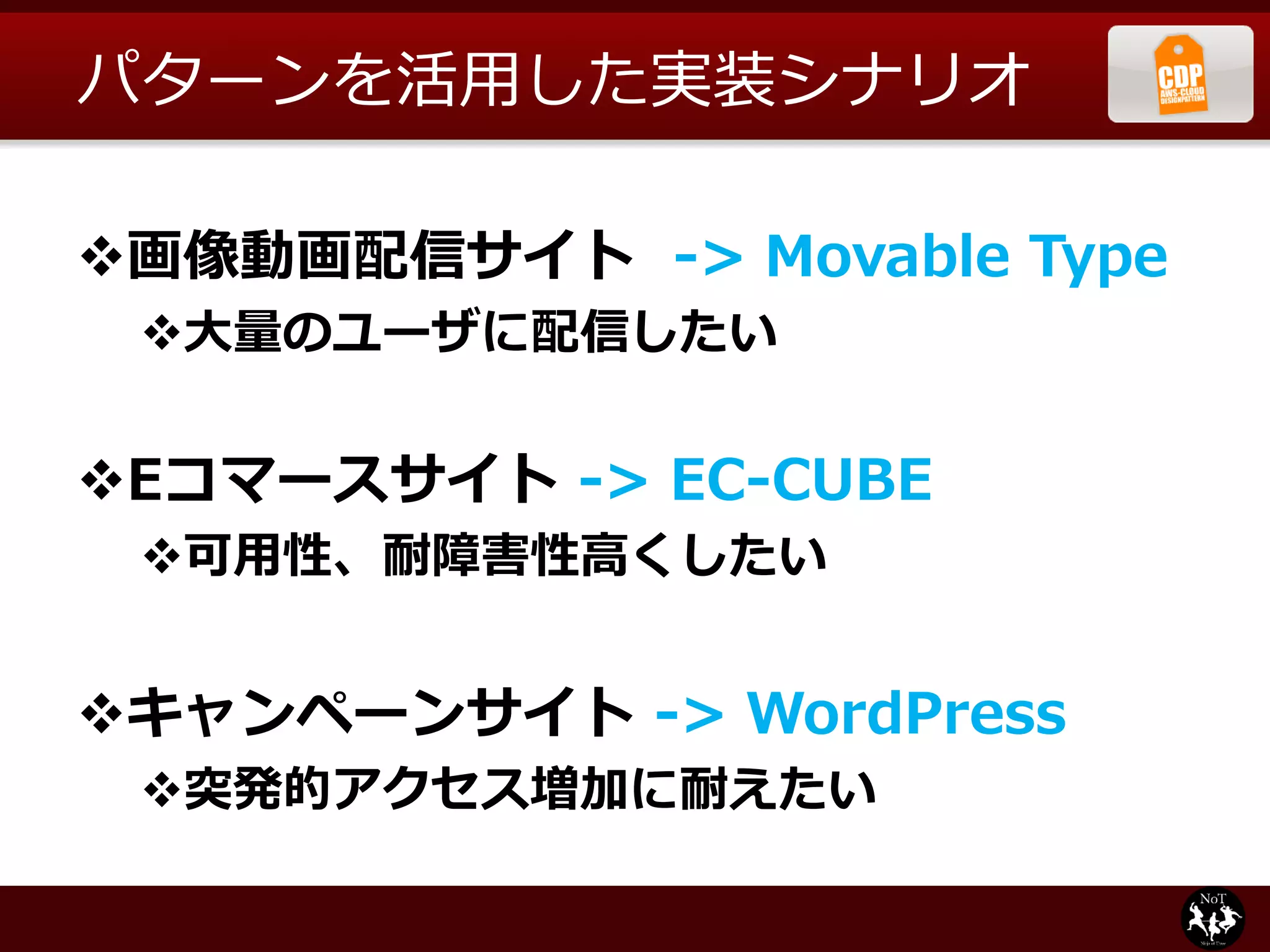 パターンを活用した実装シナリオ

画像動画配信サイト -> Movable Type
 大量のユーザに配信したい


Eコマースサイト -> EC-CUBE
 可用性、耐障害性高くしたい


キャンペーンサイト -> WordPress
 突発的アクセス増加に耐えたい
 