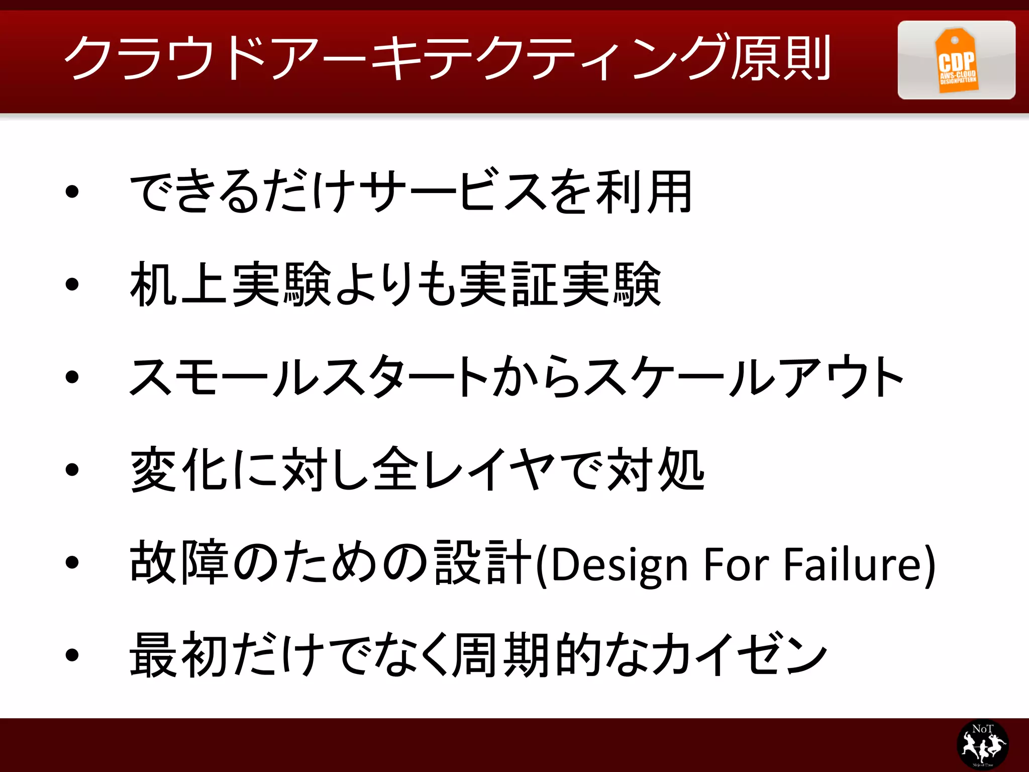 クラウドアーキテクティング原則

• できるだけサービスを利用
• 机上実験よりも実証実験
• スモールスタートからスケールアウト
• 変化に対し全レイヤで対処
• 故障のための設計(Design For Failure)
• 最初だけでなく周期的なカイゼン
 