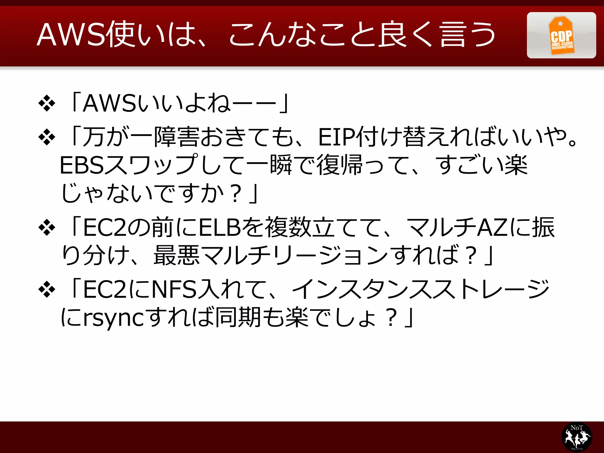 AWS使いは、こんなこと良く言う

「AWSいいよねーー」
「万が一障害おきても、EIP付け替えればいいや。
 EBSスワップして一瞬で復帰って、すごい楽
 じゃないですか？」
「EC2の前にELBを複数立てて、マルチAZに振
 り分け、最悪マルチリージョンすれば？」
「EC2にNFS入れて、インスタンスストレージ
 にrsyncすれば同期も楽でしょ？」
 