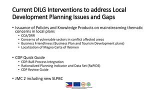 Current DILG Interventions to address Local
Development Planning Issues and Gaps
• Issuance of Policies and Knowledge Products on mainstreaming thematic
concerns in local plans
• CCA/DRR
• Concerns of vulnerable sectors in conflict affected areas
• Business Friendliness (Business Plan and Tourism Development plans)
• Localization of Magna Carta of Women
• CDP Quick Guide
• CDP-BuB Process Integration
• Rationalized Planning Indicator and Data Set (RaPIDS)
• CDP Review Guide
• JMC 2 including new SLPBC
 