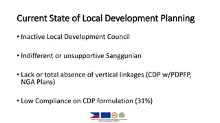 Current State of Local Development Planning
• Inactive Local Development Council
• Indifferent or unsupportive Sanggunian
• Lack or total absence of vertical linkages (CDP w/PDPFP,
NGA Plans)
• Low Compliance on CDP formulation (31%)
 