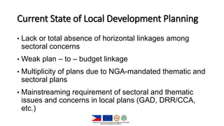 Current State of Local Development Planning
• Lack or total absence of horizontal linkages among
sectoral concerns
• Weak plan – to – budget linkage
• Multiplicity of plans due to NGA-mandated thematic and
sectoral plans
• Mainstreaming requirement of sectoral and thematic
issues and concerns in local plans (GAD, DRR/CCA,
etc.)
 