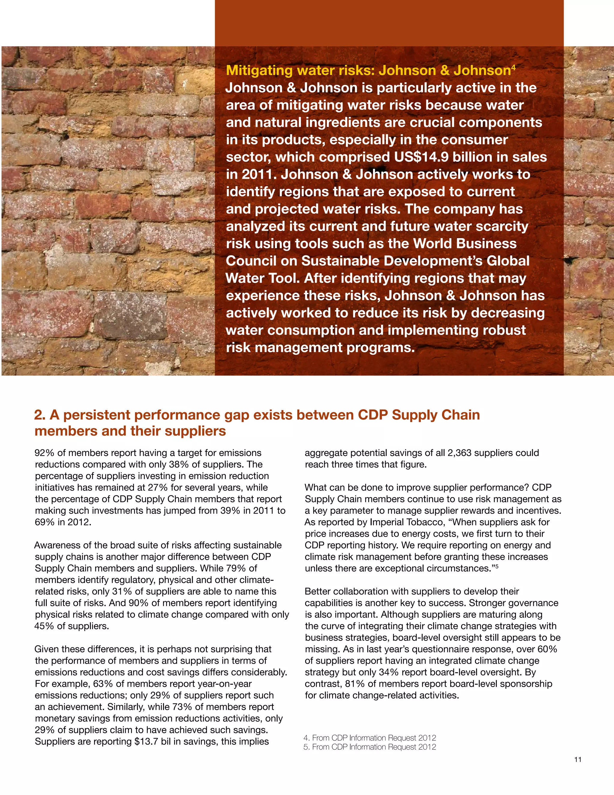 Mitigating water risks: Johnson & Johnson4
                                            Johnson & Johnson is particularly active in the
                                            area of mitigating water risks because water
                                            and natural ingredients are crucial components
                                            in its products, especially in the consumer
                                            sector, which comprised US$14.9 billion in sales
                                            in 2011. Johnson & Johnson actively works to
                                            identify regions that are exposed to current
                                            and projected water risks. The company has
                                            analyzed its current and future water scarcity
                                            risk using tools such as the World Business
                                            Council on Sustainable Development’s Global
                                            Water Tool. After identifying regions that may
                                            experience these risks, Johnson & Johnson has
                                            actively worked to reduce its risk by decreasing
                                            water consumption and implementing robust
                                            risk management programs.



2. A persistent performance gap exists between CDP Supply Chain
members and their suppliers
92% of members report having a target for emissions           aggregate potential savings of all 2,363 suppliers could
reductions compared with only 38% of suppliers. The           reach three times that figure.
percentage of suppliers investing in emission reduction
initiatives has remained at 27% for several years, while      What can be done to improve supplier performance? CDP
the percentage of CDP Supply Chain members that report        Supply Chain members continue to use risk management as
making such investments has jumped from 39% in 2011 to        a key parameter to manage supplier rewards and incentives.
69% in 2012.                                                  As reported by Imperial Tobacco, “When suppliers ask for
                                                              price increases due to energy costs, we first turn to their
Awareness of the broad suite of risks affecting sustainable   CDP reporting history. We require reporting on energy and
supply chains is another major difference between CDP         climate risk management before granting these increases
Supply Chain members and suppliers. While 79% of              unless there are exceptional circumstances.”5
members identify regulatory, physical and other climate-
related risks, only 31% of suppliers are able to name this    Better collaboration with suppliers to develop their
full suite of risks. And 90% of members report identifying    capabilities is another key to success. Stronger governance
physical risks related to climate change compared with only   is also important. Although suppliers are maturing along
45% of suppliers.                                             the curve of integrating their climate change strategies with
                                                              business strategies, board-level oversight still appears to be
Given these differences, it is perhaps not surprising that    missing. As in last year’s questionnaire response, over 60%
the performance of members and suppliers in terms of          of suppliers report having an integrated climate change
emissions reductions and cost savings differs considerably.   strategy but only 34% report board-level oversight. By
For example, 63% of members report year-on-year               contrast, 81% of members report board-level sponsorship
emissions reductions; only 29% of suppliers report such       for climate change-related activities.
an achievement. Similarly, while 73% of members report
monetary savings from emission reductions activities, only
29% of suppliers claim to have achieved such savings.
                                                              4. From CDP Information Request 2012
Suppliers are reporting $13.7 bil in savings, this implies
                                                              5. From CDP Information Request 2012
                                                                                                                               11
 
