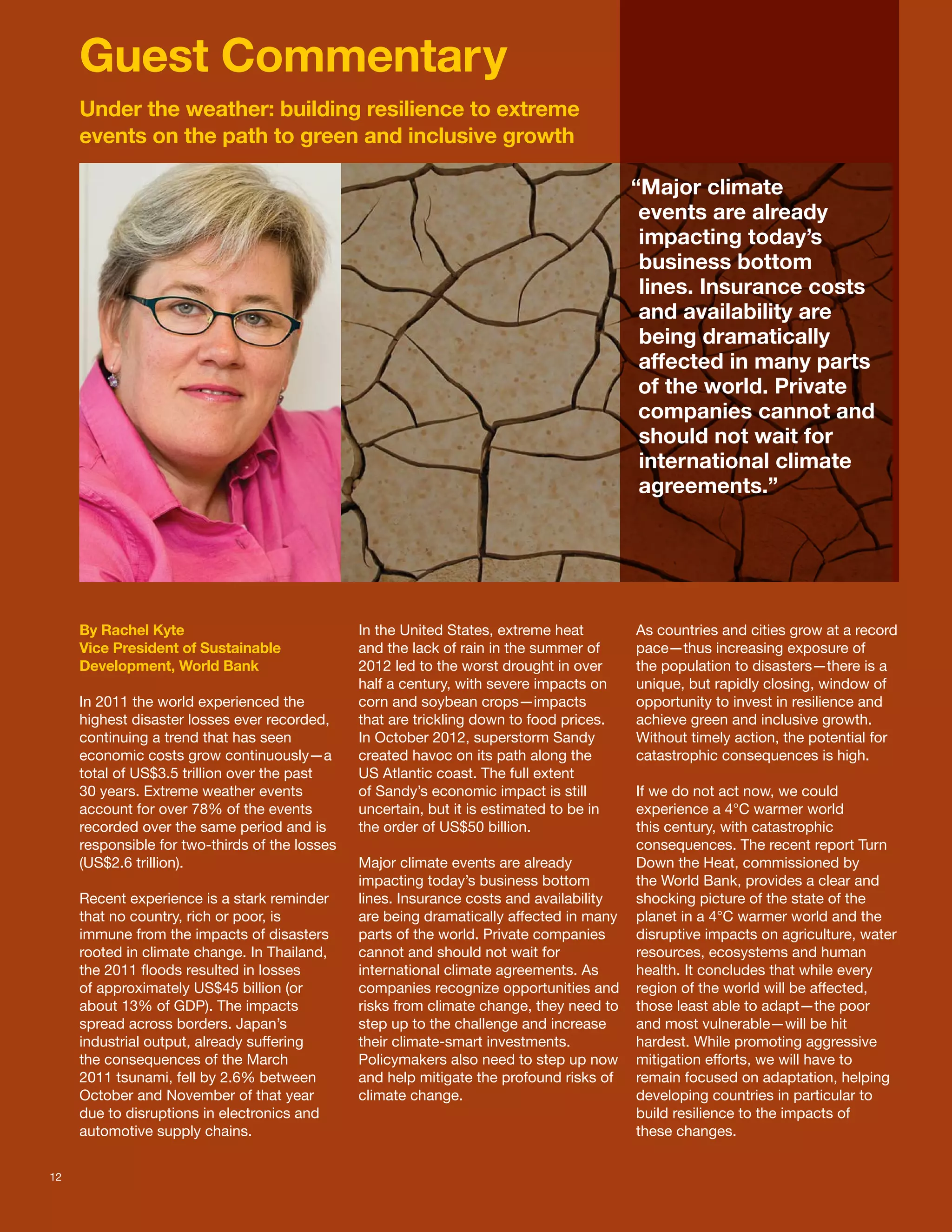 Guest Commentary
     Under the weather: building resilience to extreme
     events on the path to green and inclusive growth

                                                                                          “Major climate
                                                                                           events are already
                                                                                           impacting today’s
                                                                                           business bottom
                                                                                           lines. Insurance costs
                                                                                           and availability are
                                                                                           being dramatically
                                                                                           affected in many parts
                                                                                           of the world. Private
                                                                                           companies cannot and
                                                                                           should not wait for
                                                                                           international climate
                                                                                           agreements.”




     By Rachel Kyte                             In the United States, extreme heat        As countries and cities grow at a record
     Vice President of Sustainable              and the lack of rain in the summer of     pace—thus increasing exposure of
     Development, World Bank                    2012 led to the worst drought in over     the population to disasters—there is a
                                                half a century, with severe impacts on    unique, but rapidly closing, window of
     In 2011 the world experienced the          corn and soybean crops—impacts            opportunity to invest in resilience and
     highest disaster losses ever recorded,     that are trickling down to food prices.   achieve green and inclusive growth.
     continuing a trend that has seen           In October 2012, superstorm Sandy         Without timely action, the potential for
     economic costs grow continuously—a         created havoc on its path along the       catastrophic consequences is high.
     total of US$3.5 trillion over the past     US Atlantic coast. The full extent
     30 years. Extreme weather events           of Sandy’s economic impact is still       If we do not act now, we could
     account for over 78% of the events         uncertain, but it is estimated to be in   experience a 4°C warmer world
     recorded over the same period and is       the order of US$50 billion.               this century, with catastrophic
     responsible for two-thirds of the losses                                             consequences. The recent report Turn
     (US$2.6 trillion).                         Major climate events are already          Down the Heat, commissioned by
                                                impacting today’s business bottom         the World Bank, provides a clear and
     Recent experience is a stark reminder      lines. Insurance costs and availability   shocking picture of the state of the
     that no country, rich or poor, is          are being dramatically affected in many   planet in a 4°C warmer world and the
     immune from the impacts of disasters       parts of the world. Private companies     disruptive impacts on agriculture, water
     rooted in climate change. In Thailand,     cannot and should not wait for            resources, ecosystems and human
     the 2011 floods resulted in losses         international climate agreements. As      health. It concludes that while every
     of approximately US$45 billion (or         companies recognize opportunities and     region of the world will be affected,
     about 13% of GDP). The impacts             risks from climate change, they need to   those least able to adapt—the poor
     spread across borders. Japan’s             step up to the challenge and increase     and most vulnerable—will be hit
     industrial output, already suffering       their climate-smart investments.          hardest. While promoting aggressive
     the consequences of the March              Policymakers also need to step up now     mitigation efforts, we will have to
     2011 tsunami, fell by 2.6% between         and help mitigate the profound risks of   remain focused on adaptation, helping
     October and November of that year          climate change.                           developing countries in particular to
     due to disruptions in electronics and                                                build resilience to the impacts of
     automotive supply chains.                                                            these changes.


12
 