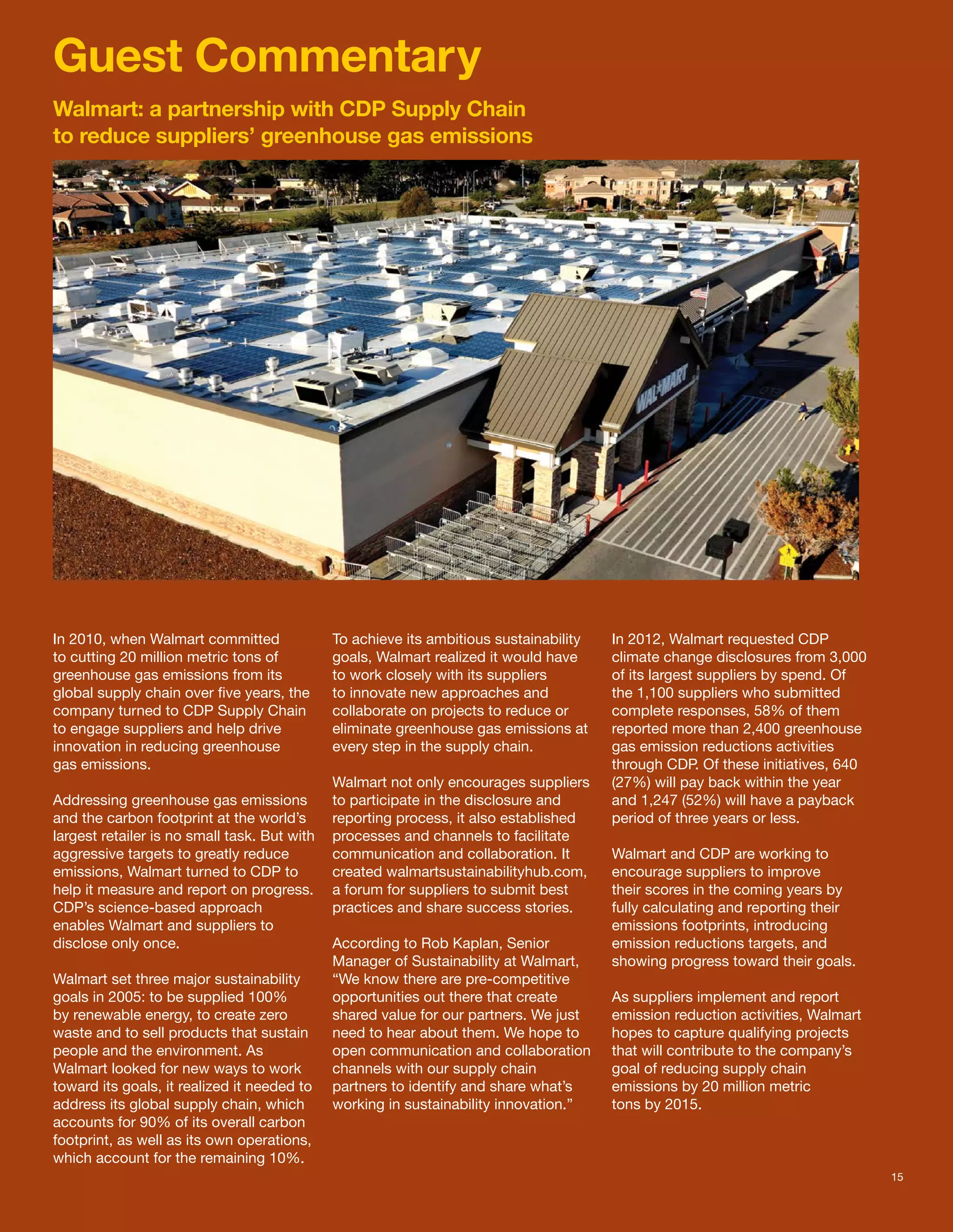 Guest Commentary
Walmart: a partnership with CDP Supply Chain
to reduce suppliers’ greenhouse gas emissions




In 2010, when Walmart committed               To achieve its ambitious sustainability   In 2012, Walmart requested CDP
to cutting 20 million metric tons of          goals, Walmart realized it would have     climate change disclosures from 3,000
greenhouse gas emissions from its             to work closely with its suppliers        of its largest suppliers by spend. Of
global supply chain over five years, the      to innovate new approaches and            the 1,100 suppliers who submitted
company turned to CDP Supply Chain            collaborate on projects to reduce or      complete responses, 58% of them
to engage suppliers and help drive            eliminate greenhouse gas emissions at     reported more than 2,400 greenhouse
innovation in reducing greenhouse             every step in the supply chain.           gas emission reductions activities
gas emissions.                                                                          through CDP. Of these initiatives, 640
                                              Walmart not only encourages suppliers     (27%) will pay back within the year
Addressing greenhouse gas emissions           to participate in the disclosure and      and 1,247 (52%) will have a payback
and the carbon footprint at the world’s       reporting process, it also established    period of three years or less.
largest retailer is no small task. But with   processes and channels to facilitate
aggressive targets to greatly reduce          communication and collaboration. It       Walmart and CDP are working to
emissions, Walmart turned to CDP to           created walmartsustainabilityhub.com,     encourage suppliers to improve
help it measure and report on progress.       a forum for suppliers to submit best      their scores in the coming years by
CDP’s science-based approach                  practices and share success stories.      fully calculating and reporting their
enables Walmart and suppliers to                                                        emissions footprints, introducing
disclose only once.                           According to Rob Kaplan, Senior           emission reductions targets, and
                                              Manager of Sustainability at Walmart,     showing progress toward their goals.
Walmart set three major sustainability        “We know there are pre-competitive
goals in 2005: to be supplied 100%            opportunities out there that create       As suppliers implement and report
by renewable energy, to create zero           shared value for our partners. We just    emission reduction activities, Walmart
waste and to sell products that sustain       need to hear about them. We hope to       hopes to capture qualifying projects
people and the environment. As                open communication and collaboration      that will contribute to the company’s
Walmart looked for new ways to work           channels with our supply chain            goal of reducing supply chain
toward its goals, it realized it needed to    partners to identify and share what’s     emissions by 20 million metric
address its global supply chain, which        working in sustainability innovation.”    tons by 2015.
accounts for 90% of its overall carbon
footprint, as well as its own operations,
which account for the remaining 10%.
                                                                                                                                 15
 