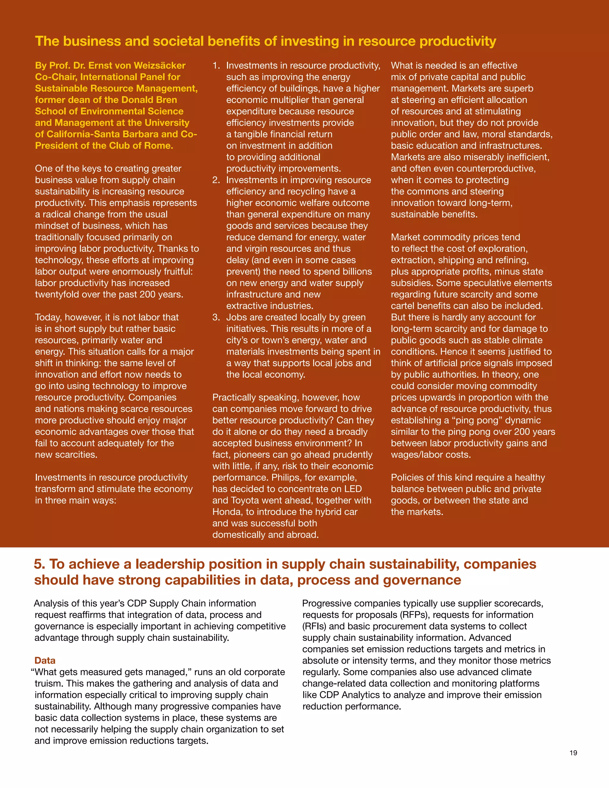The business and societal benefits of investing in resource productivity
 By Prof. Dr. Ernst von Weizsäcker          1.	 Investments in resource productivity,     What is needed is an effective
 Co-Chair, International Panel for              such as improving the energy              mix of private capital and public
 Sustainable Resource Management,               efficiency of buildings, have a higher    management. Markets are superb
 former dean of the Donald Bren                 economic multiplier than general          at steering an efficient allocation
 School of Environmental Science                expenditure because resource              of resources and at stimulating
 and Management at the University               efficiency investments provide            innovation, but they do not provide
 of California-Santa Barbara and Co-            a tangible financial return               public order and law, moral standards,
 President of the Club of Rome.                 on investment in addition                 basic education and infrastructures.
                                                to providing additional                   Markets are also miserably inefficient,
 One of the keys to creating greater            productivity improvements.                and often even counterproductive,
 business value from supply chain           2.	 Investments in improving resource         when it comes to protecting
 sustainability is increasing resource          efficiency and recycling have a           the commons and steering
 productivity. This emphasis represents         higher economic welfare outcome           innovation toward long-term,
 a radical change from the usual                than general expenditure on many          sustainable benefits.
 mindset of business, which has                 goods and services because they
 traditionally focused primarily on             reduce demand for energy, water           Market commodity prices tend
 improving labor productivity. Thanks to        and virgin resources and thus             to reflect the cost of exploration,
 technology, these efforts at improving         delay (and even in some cases             extraction, shipping and refining,
 labor output were enormously fruitful:         prevent) the need to spend billions       plus appropriate profits, minus state
 labor productivity has increased               on new energy and water supply            subsidies. Some speculative elements
 twentyfold over the past 200 years.            infrastructure and new                    regarding future scarcity and some
                                                extractive industries.                    cartel benefits can also be included.
 Today, however, it is not labor that       3.	 Jobs are created locally by green         But there is hardly any account for
 is in short supply but rather basic            initiatives. This results in more of a    long-term scarcity and for damage to
 resources, primarily water and                 city’s or town’s energy, water and        public goods such as stable climate
 energy. This situation calls for a major       materials investments being spent in      conditions. Hence it seems justified to
 shift in thinking: the same level of           a way that supports local jobs and        think of artificial price signals imposed
 innovation and effort now needs to             the local economy.                        by public authorities. In theory, one
 go into using technology to improve                                                      could consider moving commodity
 resource productivity. Companies           Practically speaking, however, how            prices upwards in proportion with the
 and nations making scarce resources        can companies move forward to drive           advance of resource productivity, thus
 more productive should enjoy major         better resource productivity? Can they        establishing a “ping pong” dynamic
 economic advantages over those that        do it alone or do they need a broadly         similar to the ping pong over 200 years
 fail to account adequately for the         accepted business environment? In             between labor productivity gains and
 new scarcities.                            fact, pioneers can go ahead prudently         wages/labor costs.
                                            with little, if any, risk to their economic
 Investments in resource productivity       performance. Philips, for example,            Policies of this kind require a healthy
 transform and stimulate the economy        has decided to concentrate on LED             balance between public and private
 in three main ways:                        and Toyota went ahead, together with          goods, or between the state and
                                            Honda, to introduce the hybrid car            the markets.
                                            and was successful both
                                            domestically and abroad.


5. To achieve a leadership position in supply chain sustainability, companies
should have strong capabilities in data, process and governance
Analysis of this year’s CDP Supply Chain information               Progressive companies typically use supplier scorecards,
request reaffirms that integration of data, process and            requests for proposals (RFPs), requests for information
governance is especially important in achieving competitive        (RFIs) and basic procurement data systems to collect
advantage through supply chain sustainability.                     supply chain sustainability information. Advanced
                                                                   companies set emission reductions targets and metrics in
 Data                                                              absolute or intensity terms, and they monitor those metrics
“What gets measured gets managed,” runs an old corporate           regularly. Some companies also use advanced climate
 truism. This makes the gathering and analysis of data and         change-related data collection and monitoring platforms
 information especially critical to improving supply chain         like CDP Analytics to analyze and improve their emission
 sustainability. Although many progressive companies have          reduction performance.
 basic data collection systems in place, these systems are
 not necessarily helping the supply chain organization to set
 and improve emission reductions targets.
                                                                                                                                      19
 