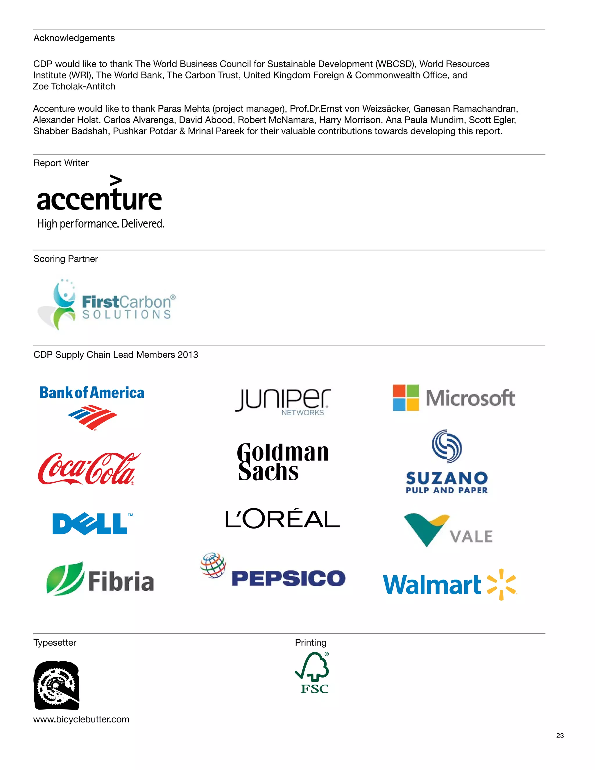 Acknowledgements

CDP would like to thank The World Business Council for Sustainable Development (WBCSD), World Resources
Institute (WRI), The World Bank, The Carbon Trust, United Kingdom Foreign & Commonwealth Office, and
Zoe Tcholak-Antitch

Accenture would like to thank Paras Mehta (project manager), Prof.Dr.Ernst von Weizsäcker, Ganesan Ramachandran,
Alexander Holst, Carlos Alvarenga, David Abood, Robert McNamara, Harry Morrison, Ana Paula Mundim, Scott Egler,
Shabber Badshah, Pushkar Potdar & Mrinal Pareek for their valuable contributions towards developing this report.


Report Writer




Scoring Partner




CDP Supply Chain Lead Members 2013




Typesetter                                                  Printing




www.bicyclebutter.com
                                                                                                                   23
 