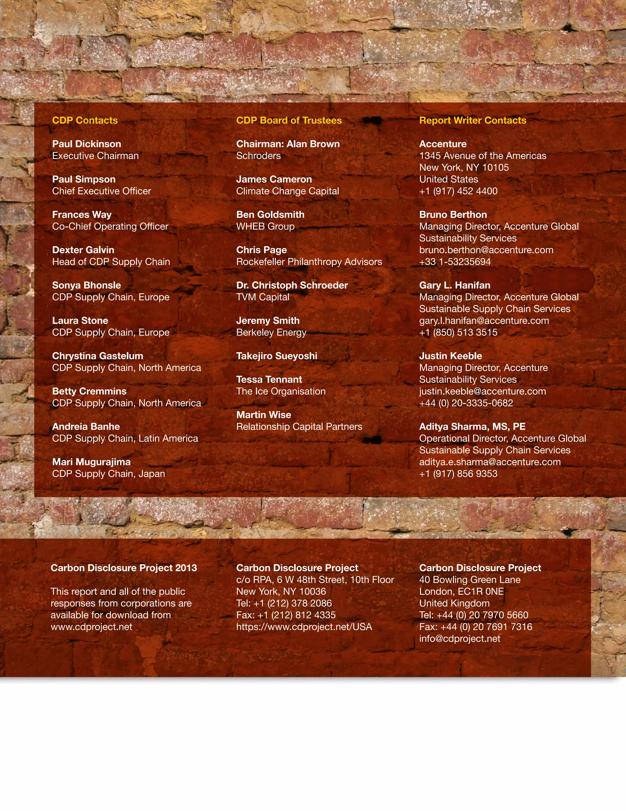 CDP Contacts                        CDP Board of Trustees                  Report Writer Contacts

     Paul Dickinson                      Chairman: Alan Brown                   Accenture
     Executive Chairman                  Schroders                              1345 Avenue of the Americas
                                                                                New York, NY 10105
     Paul Simpson                        James Cameron                          United States
     Chief Executive Officer             Climate Change Capital                 +1 (917) 452 4400

     Frances Way                         Ben Goldsmith                          Bruno Berthon
     Co-Chief Operating Officer          WHEB Group                             Managing Director, Accenture Global
                                                                                Sustainability Services
     Dexter Galvin                       Chris Page                             bruno.berthon@accenture.com
     Head of CDP Supply Chain            Rockefeller Philanthropy Advisors      +33 1-53235694

     Sonya Bhonsle                       Dr. Christoph Schroeder                Gary L. Hanifan
     CDP Supply Chain, Europe            TVM Capital                            Managing Director, Accenture Global
                                                                                Sustainable Supply Chain Services
     Laura Stone                         Jeremy Smith                           gary.l.hanifan@accenture.com
     CDP Supply Chain, Europe            Berkeley Energy                        +1 (850) 513 3515

     Chrystina Gastelum                  Takejiro Sueyoshi                      Justin Keeble
     CDP Supply Chain, North America                                            Managing Director, Accenture
                                         Tessa Tennant                          Sustainability Services
     Betty Cremmins                      The Ice Organisation                   justin.keeble@accenture.com
     CDP Supply Chain, North America                                            +44 (0) 20-3335-0682
                                         Martin Wise
     Andreia Banhe                       Relationship Capital Partners          Aditya Sharma, MS, PE
     CDP Supply Chain, Latin America                                            Operational Director, Accenture Global
                                                                                Sustainable Supply Chain Services
     Mari Mugurajima                                                            aditya.e.sharma@accenture.com
     CDP Supply Chain, Japan                                                    +1 (917) 856 9353




     Carbon Disclosure Project 2013      Carbon Disclosure Project              Carbon Disclosure Project
                                         c/o RPA, 6 W 48th Street, 10th Floor   40 Bowling Green Lane
     This report and all of the public   New York, NY 10036                     London, EC1R 0NE
     responses from corporations are     Tel: +1 (212) 378 2086                 United Kingdom
     available for download from         Fax: +1 (212) 812 4335                 Tel: +44 (0) 20 7970 5660
     www.cdproject.net                   https://www.cdproject.net/USA          Fax: +44 (0) 20 7691 7316
                                                                                info@cdproject.net




24
 