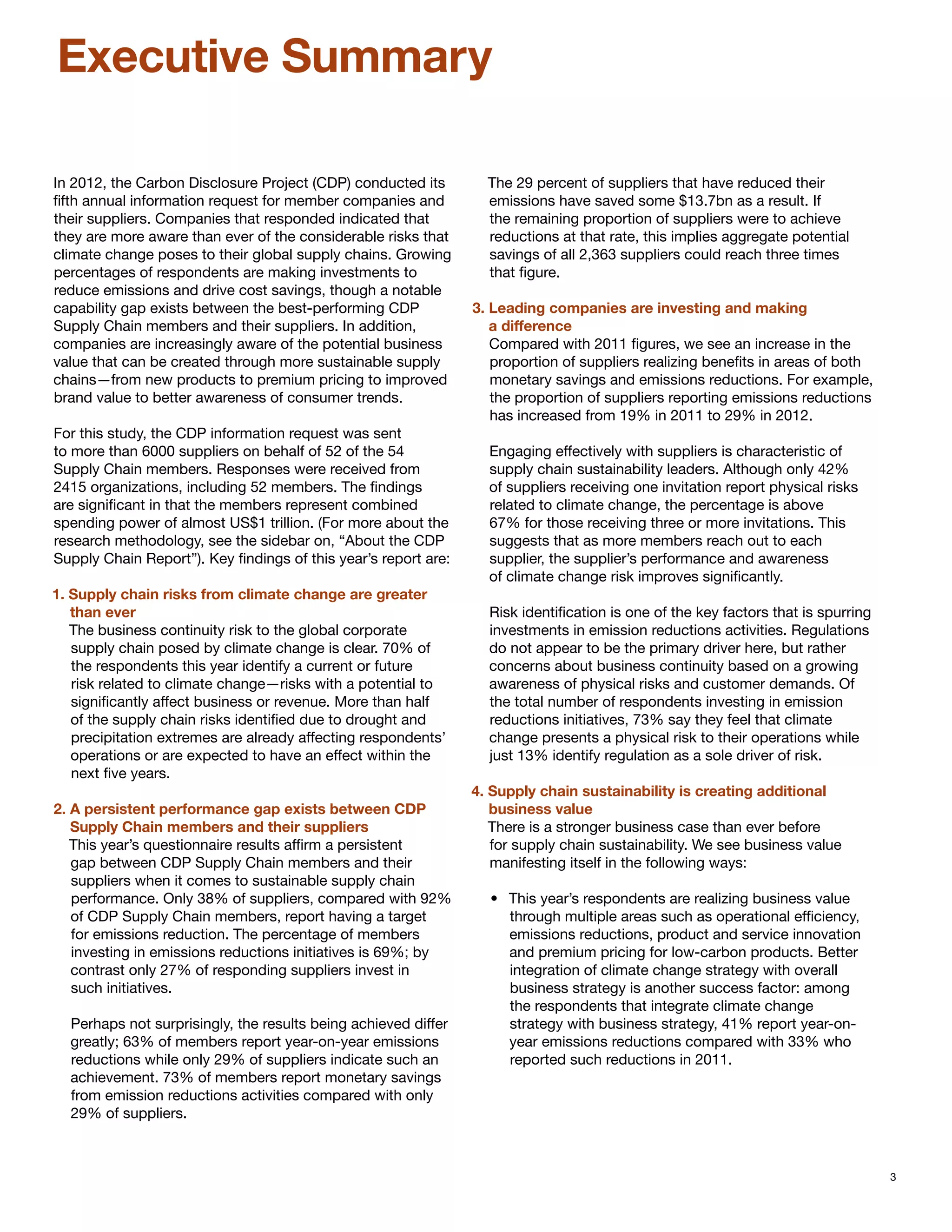 Executive Summary

In 2012, the Carbon Disclosure Project (CDP) conducted its         The 29 percent of suppliers that have reduced their
fifth annual information request for member companies and          emissions have saved some $13.7bn as a result. If
their suppliers. Companies that responded indicated that           the remaining proportion of suppliers were to achieve
they are more aware than ever of the considerable risks that       reductions at that rate, this implies aggregate potential
climate change poses to their global supply chains. Growing        savings of all 2,363 suppliers could reach three times
percentages of respondents are making investments to               that figure.
reduce emissions and drive cost savings, though a notable
capability gap exists between the best-performing CDP            3. Leading companies are investing and making
Supply Chain members and their suppliers. In addition,           	 a difference
companies are increasingly aware of the potential business          Compared with 2011 figures, we see an increase in the
value that can be created through more sustainable supply           proportion of suppliers realizing benefits in areas of both
chains—from new products to premium pricing to improved             monetary savings and emissions reductions. For example,
brand value to better awareness of consumer trends.                 the proportion of suppliers reporting emissions reductions
                                                                    has increased from 19% in 2011 to 29% in 2012.
For this study, the CDP information request was sent
to more than 6000 suppliers on behalf of 52 of the 54              Engaging effectively with suppliers is characteristic of
Supply Chain members. Responses were received from                 supply chain sustainability leaders. Although only 42%
2415 organizations, including 52 members. The findings             of suppliers receiving one invitation report physical risks
are significant in that the members represent combined             related to climate change, the percentage is above
spending power of almost US$1 trillion. (For more about the        67% for those receiving three or more invitations. This
research methodology, see the sidebar on, “About the CDP           suggests that as more members reach out to each
Supply Chain Report”). Key findings of this year’s report are:     supplier, the supplier’s performance and awareness
                                                                   of climate change risk improves significantly.
1. Supply chain risks from climate change are greater 		
	 than ever                                                        Risk identification is one of the key factors that is spurring
   The business continuity risk to the global corporate            investments in emission reductions activities. Regulations
   supply chain posed by climate change is clear. 70% of           do not appear to be the primary driver here, but rather
   the respondents this year identify a current or future          concerns about business continuity based on a growing
   risk related to climate change—risks with a potential to        awareness of physical risks and customer demands. Of
   significantly affect business or revenue. More than half        the total number of respondents investing in emission
   of the supply chain risks identified due to drought and         reductions initiatives, 73% say they feel that climate
   precipitation extremes are already affecting respondents’       change presents a physical risk to their operations while
   operations or are expected to have an effect within the         just 13% identify regulation as a sole driver of risk.
   next five years.
                                                                 4. Supply chain sustainability is creating additional 		
2. A persistent performance gap exists between CDP 		            	 business value
	 Supply Chain members and their suppliers                          There is a stronger business case than ever before
   This year’s questionnaire results affirm a persistent            for supply chain sustainability. We see business value
   gap between CDP Supply Chain members and their                   manifesting itself in the following ways:
   suppliers when it comes to sustainable supply chain
   performance. Only 38% of suppliers, compared with 92%           •	 This year’s respondents are realizing business value
   of CDP Supply Chain members, report having a target                through multiple areas such as operational efficiency,
   for emissions reduction. The percentage of members                 emissions reductions, product and service innovation
   investing in emissions reductions initiatives is 69%; by           and premium pricing for low-carbon products. Better
   contrast only 27% of responding suppliers invest in                integration of climate change strategy with overall
   such initiatives.                                                  business strategy is another success factor: among
                                                                      the respondents that integrate climate change
  Perhaps not surprisingly, the results being achieved differ         strategy with business strategy, 41% report year-on-
  greatly; 63% of members report year-on-year emissions               year emissions reductions compared with 33% who
  reductions while only 29% of suppliers indicate such an             reported such reductions in 2011.
  achievement. 73% of members report monetary savings
  from emission reductions activities compared with only
  29% of suppliers.



                                                                                                                                    3
 