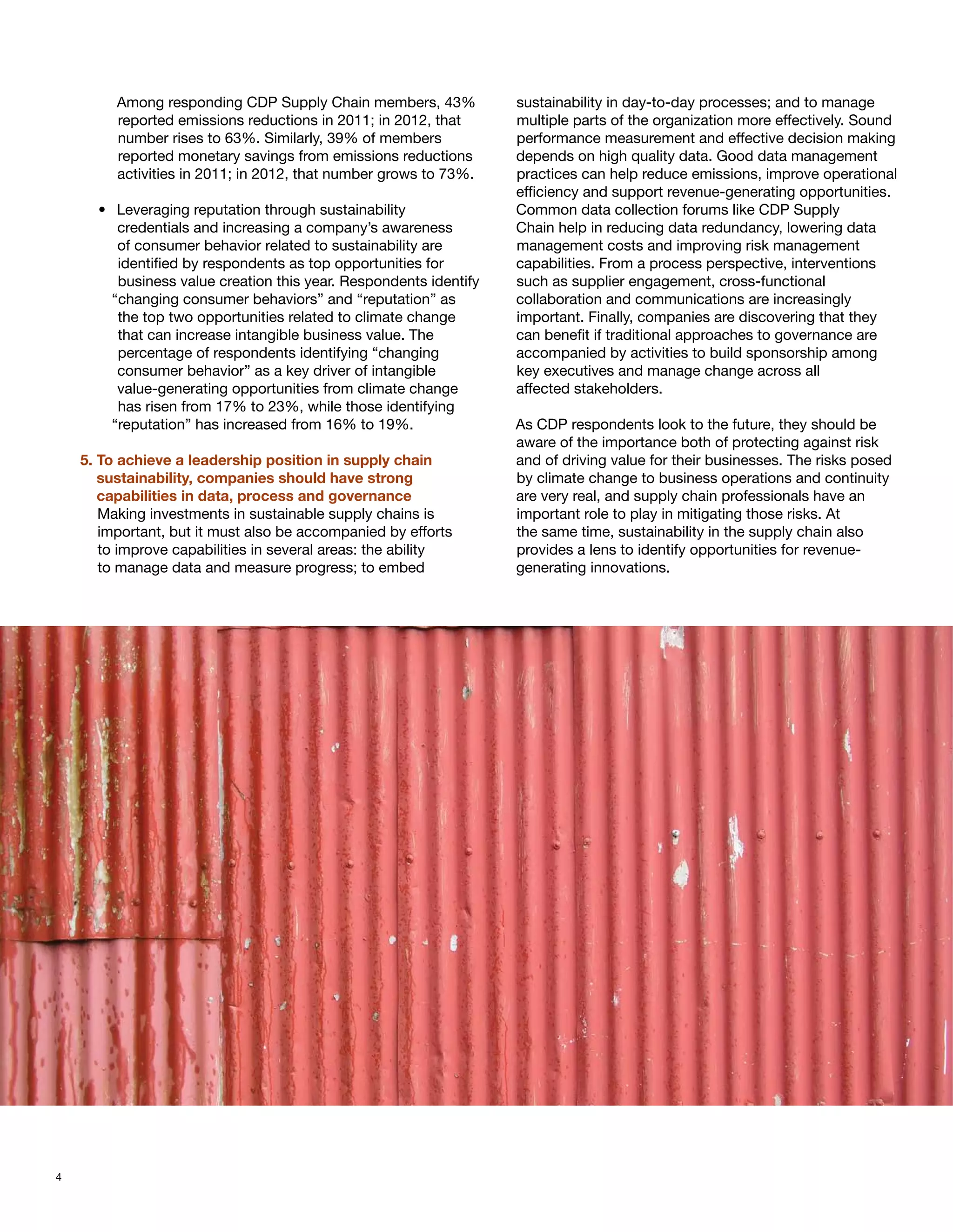 Among responding CDP Supply Chain members, 43%             sustainability in day-to-day processes; and to manage
        reported emissions reductions in 2011; in 2012, that       multiple parts of the organization more effectively. Sound
        number rises to 63%. Similarly, 39% of members             performance measurement and effective decision making
        reported monetary savings from emissions reductions        depends on high quality data. Good data management
        activities in 2011; in 2012, that number grows to 73%.     practices can help reduce emissions, improve operational
                                                                   efficiency and support revenue-generating opportunities.
      •	 Leveraging reputation through sustainability              Common data collection forums like CDP Supply
         credentials and increasing a company’s awareness          Chain help in reducing data redundancy, lowering data
         of consumer behavior related to sustainability are        management costs and improving risk management
         identified by respondents as top opportunities for        capabilities. From a process perspective, interventions
         business value creation this year. Respondents identify   such as supplier engagement, cross-functional
        “changing consumer behaviors” and “reputation” as          collaboration and communications are increasingly
         the top two opportunities related to climate change       important. Finally, companies are discovering that they
         that can increase intangible business value. The          can benefit if traditional approaches to governance are
         percentage of respondents identifying “changing           accompanied by activities to build sponsorship among
         consumer behavior” as a key driver of intangible          key executives and manage change across all
         value-generating opportunities from climate change        affected stakeholders.
         has risen from 17% to 23%, while those identifying
        “reputation” has increased from 16% to 19%.                As CDP respondents look to the future, they should be
                                                                   aware of the importance both of protecting against risk
    5. To achieve a leadership position in supply chain 		         and of driving value for their businesses. The risks posed
    	 sustainability, companies should have strong 		              by climate change to business operations and continuity
    	 capabilities in data, process and governance                 are very real, and supply chain professionals have an
       Making investments in sustainable supply chains is          important role to play in mitigating those risks. At
       important, but it must also be accompanied by efforts       the same time, sustainability in the supply chain also
       to improve capabilities in several areas: the ability       provides a lens to identify opportunities for revenue-
       to manage data and measure progress; to embed               generating innovations.




4
 