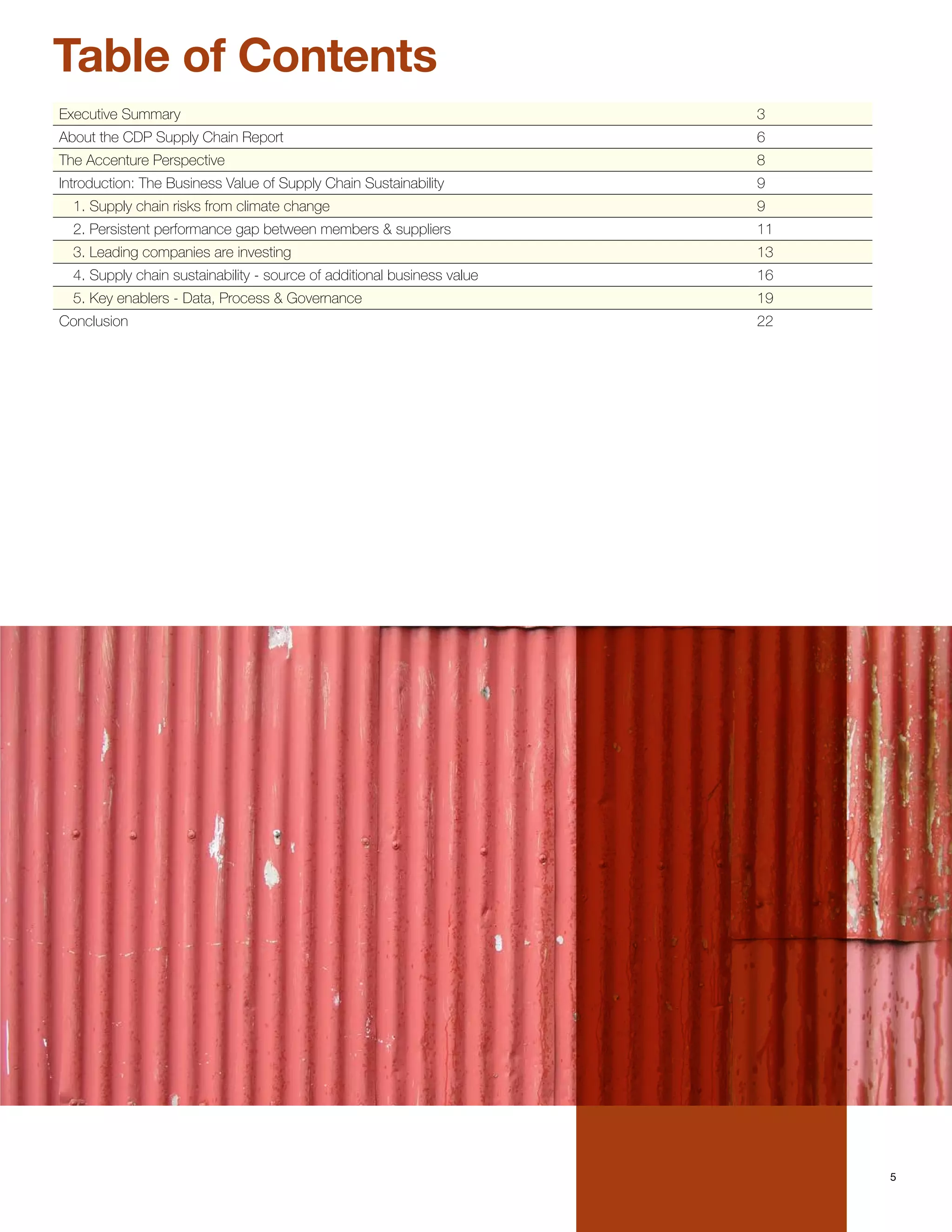 Table of Contents
Executive Summary                                                        3
About the CDP Supply Chain Report                                        6
The Accenture Perspective                                                8
Introduction: The Business Value of Supply Chain Sustainability          9
  1. Supply chain risks from climate change                              9
  2. Persistent performance gap between members & suppliers              11
  3. Leading companies are investing                                     13
  4. Supply chain sustainability - source of additional business value   16
  5. Key enablers - Data, Process & Governance                           19
Conclusion                                                               22




                                                                              5
 