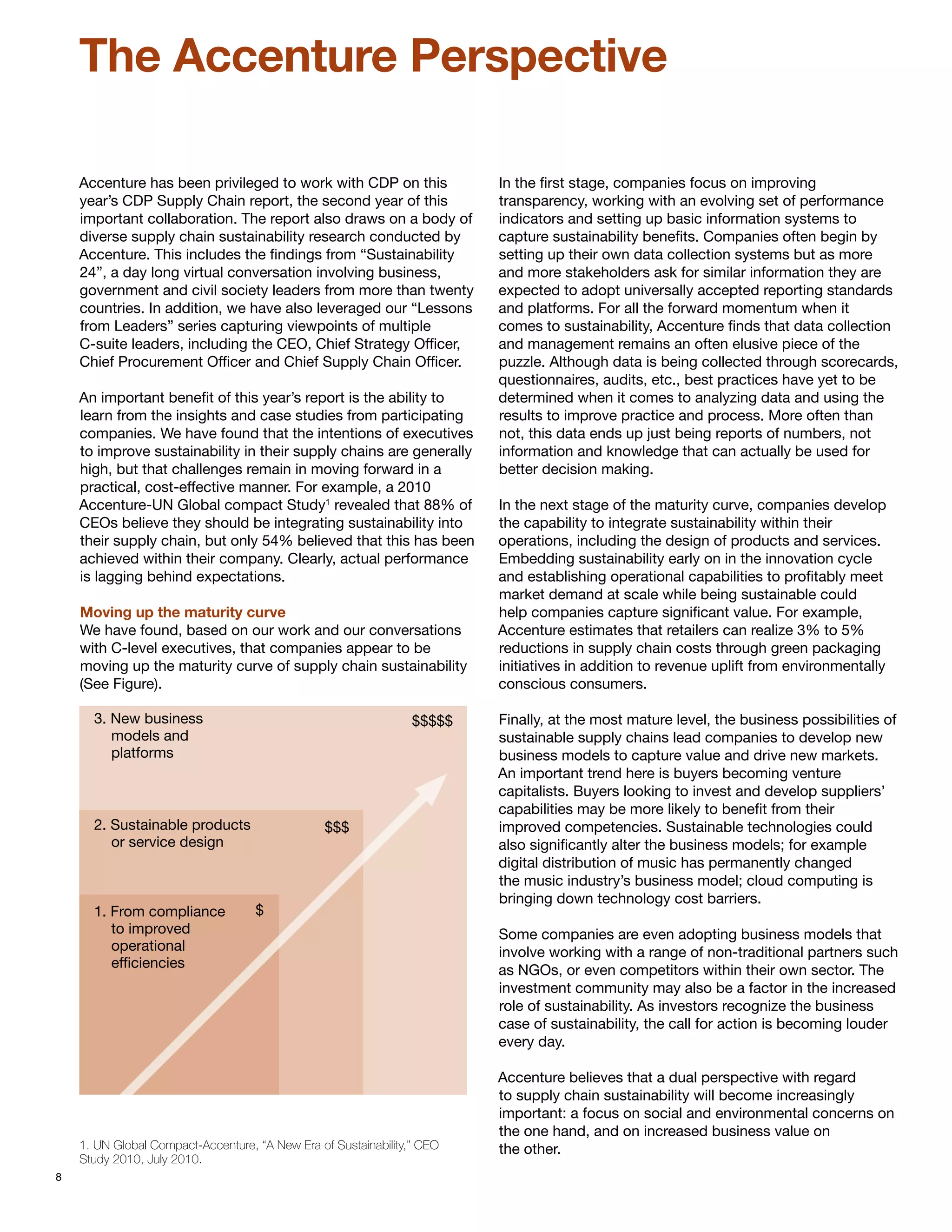 The Accenture Perspective

    Accenture has been privileged to work with CDP on this               In the first stage, companies focus on improving
    year’s CDP Supply Chain report, the second year of this              transparency, working with an evolving set of performance
    important collaboration. The report also draws on a body of          indicators and setting up basic information systems to
    diverse supply chain sustainability research conducted by            capture sustainability benefits. Companies often begin by
    Accenture. This includes the findings from “Sustainability           setting up their own data collection systems but as more
    24”, a day long virtual conversation involving business,             and more stakeholders ask for similar information they are
    government and civil society leaders from more than twenty           expected to adopt universally accepted reporting standards
    countries. In addition, we have also leveraged our “Lessons          and platforms. For all the forward momentum when it
    from Leaders” series capturing viewpoints of multiple                comes to sustainability, Accenture finds that data collection
    C-suite leaders, including the CEO, Chief Strategy Officer,          and management remains an often elusive piece of the
    Chief Procurement Officer and Chief Supply Chain Officer.            puzzle. Although data is being collected through scorecards,
                                                                         questionnaires, audits, etc., best practices have yet to be
    An important benefit of this year’s report is the ability to         determined when it comes to analyzing data and using the
    learn from the insights and case studies from participating          results to improve practice and process. More often than
    companies. We have found that the intentions of executives           not, this data ends up just being reports of numbers, not
    to improve sustainability in their supply chains are generally       information and knowledge that can actually be used for
    high, but that challenges remain in moving forward in a              better decision making.
    practical, cost-effective manner. For example, a 2010
    Accenture-UN Global compact Study1 revealed that 88% of              In the next stage of the maturity curve, companies develop
    CEOs believe they should be integrating sustainability into          the capability to integrate sustainability within their
    their supply chain, but only 54% believed that this has been         operations, including the design of products and services.
    achieved within their company. Clearly, actual performance           Embedding sustainability early on in the innovation cycle
    is lagging behind expectations.                                      and establishing operational capabilities to profitably meet
                                                                         market demand at scale while being sustainable could
    Moving up the maturity curve                                         help companies capture significant value. For example,
    We have found, based on our work and our conversations               Accenture estimates that retailers can realize 3% to 5%
    with C-level executives, that companies appear to be                 reductions in supply chain costs through green packaging
    moving up the maturity curve of supply chain sustainability          initiatives in addition to revenue uplift from environmentally
    (See Figure).                                                        conscious consumers.

      3. New business                                            $$$$$   Finally, at the most mature level, the business possibilities of
         models and                                                      sustainable supply chains lead companies to develop new
         platforms                                                       business models to capture value and drive new markets.
                                                                         An important trend here is buyers becoming venture
                                                                         capitalists. Buyers looking to invest and develop suppliers’
                                                                         capabilities may be more likely to benefit from their
      2. Sustainable products                    $$$                     improved competencies. Sustainable technologies could
         or service design                                               also significantly alter the business models; for example
                                                                         digital distribution of music has permanently changed
                                                                         the music industry’s business model; cloud computing is
                                                                         bringing down technology cost barriers.
      1. From compliance            $
         to improved                                                     Some companies are even adopting business models that
         operational                                                     involve working with a range of non-traditional partners such
         efficiencies                                                    as NGOs, or even competitors within their own sector. The
                                                                         investment community may also be a factor in the increased
                                                                         role of sustainability. As investors recognize the business
                                                                         case of sustainability, the call for action is becoming louder
                                                                         every day.

                                                                         Accenture believes that a dual perspective with regard
                                                                         to supply chain sustainability will become increasingly
                                                                         important: a focus on social and environmental concerns on
                                                                         the one hand, and on increased business value on
    1. UN Global Compact-Accenture, “A New Era of Sustainability,” CEO   the other.
    Study 2010, July 2010.
8
 