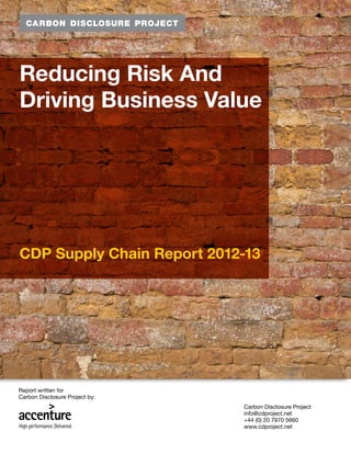 Reducing Risk And
Driving Business Value




CDP Supply Chain Report 2012-13




Report written for
Carbon Disclosure Project by:
                                Carbon Disclosure Project
                                info@cdproject.net
                                +44 (0) 20 7970 5660
                                www.cdproject.net
                                                            1
 