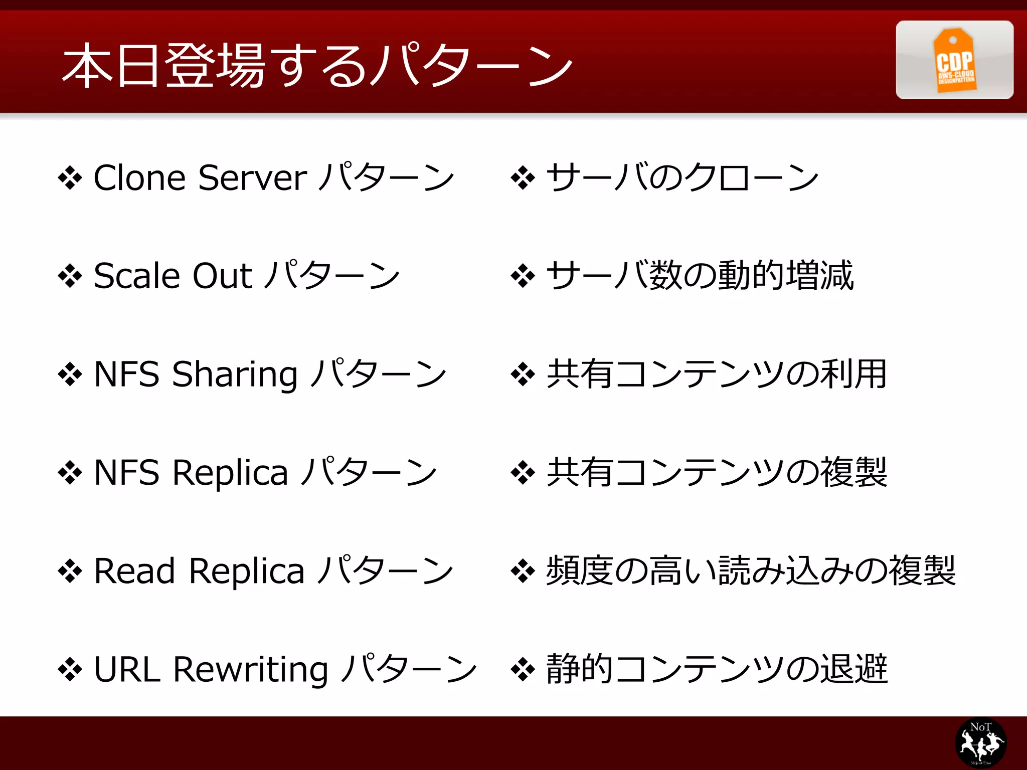本⽇日登場するパターン

v Clone  Server  パターン   v サーバのクローン

v Scale  Out  パターン      v サーバ数の動的増減

v NFS  Sharing  パターン    v 共有コンテンツの利利⽤用

v NFS  Replica  パターン    v 共有コンテンツの複製

v Read  Replica  パターン   v 頻度度の⾼高い読み込みの複製

v URL  Rewriting  パターン v 静的コンテンツの退避
 