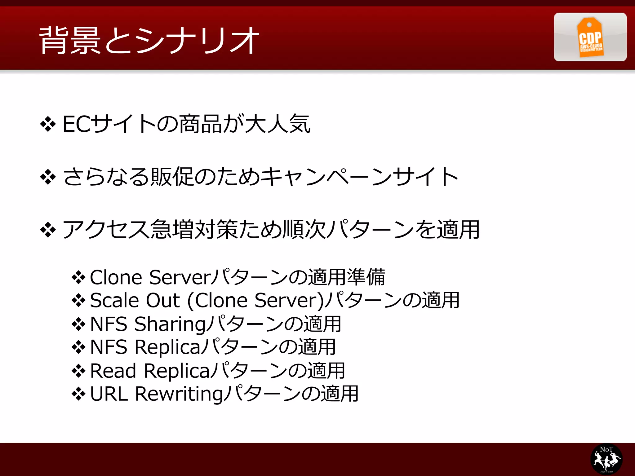 背景とシナリオ

v ECサイトの商品が⼤大⼈人気

v さらなる販促のためキャンペーンサイト

v アクセス急増対策ため順次パターンを適⽤用

 v Clone  Serverパターンの適⽤用準備
 v Scale  Out  (Clone  Server)パターンの適⽤用
 v NFS  Sharingパターンの適⽤用
 v NFS  Replicaパターンの適⽤用
 v Read  Replicaパターンの適⽤用
 v URL  Rewritingパターンの適⽤用
 