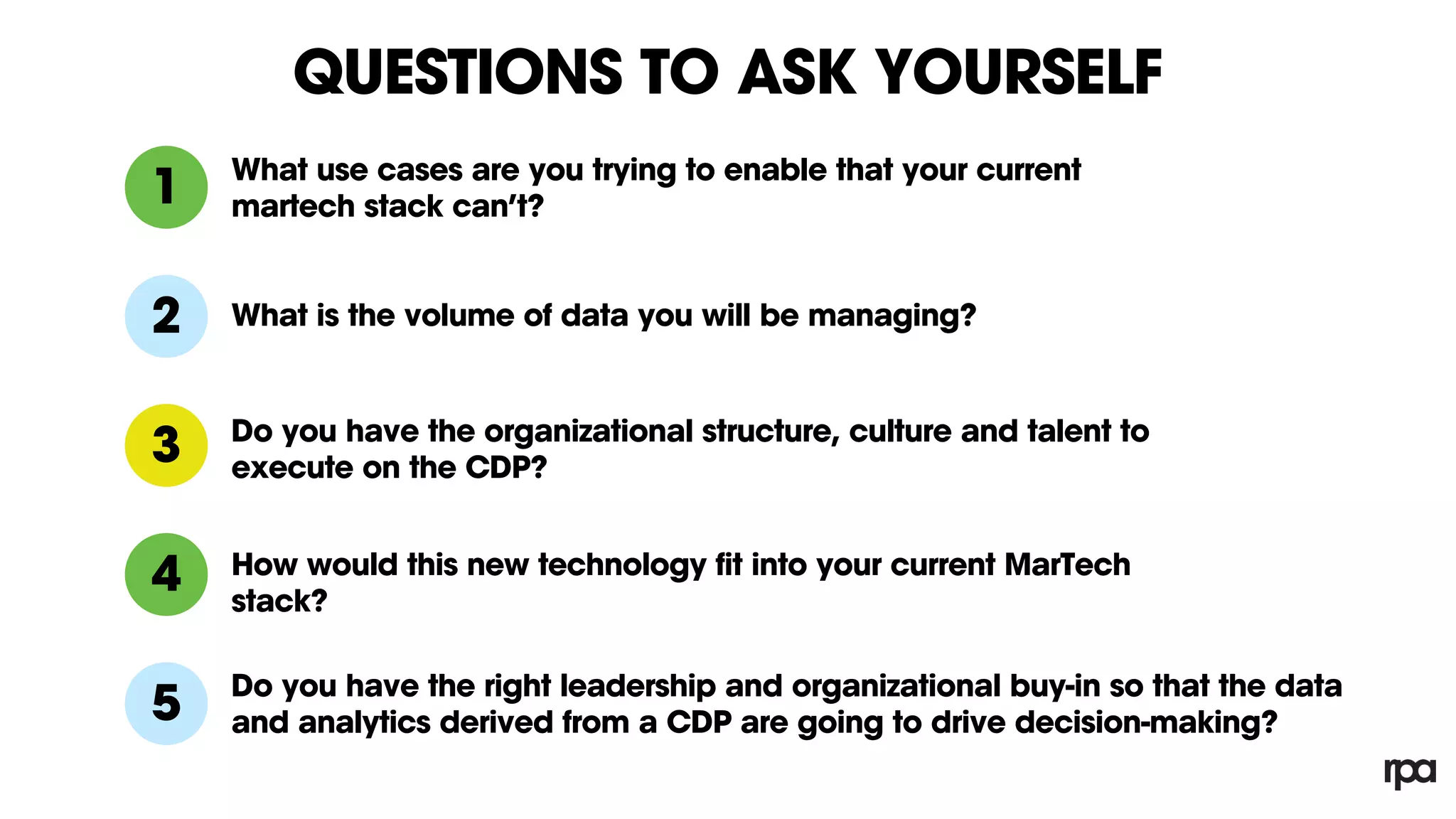 QUESTIONS TO ASK YOURSELF
1
2
What use cases are you trying to enable that your current
martech stack can’t?
3
What is the volume of data you will be managing?
Do you have the organizational structure, culture and talent to
execute on the CDP?
4 How would this new technology fit into your current MarTech
stack?
Do you have the right leadership and organizational buy-in so that the data
and analytics derived from a CDP are going to drive decision-making?5
 