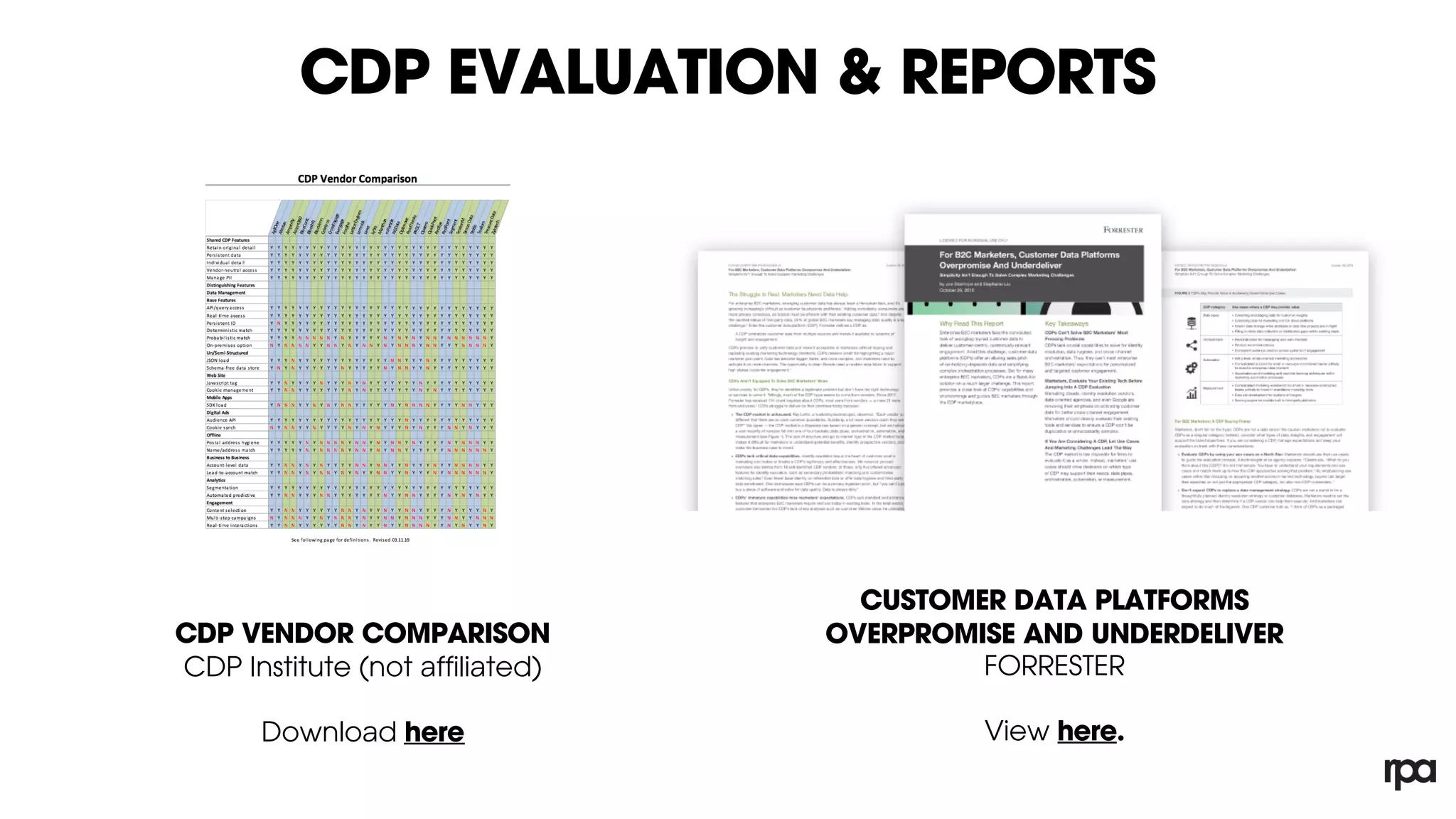 CDP EVALUATION & REPORTS
CDP VENDOR COMPARISON
CDP Institute (not affiliated)
Download here
CUSTOMER DATA PLATFORMS
OVERPROMISE AND UNDERDELIVER
FORRESTER
View here.
CDP Evaluation Resources – CDP Institute:
Customer Data Platform systems vary greatly in the features they provide. This document
helps buyers to identify systems whose features match their needs. It does this by showing
which vendors provide features that support specific use cases. We assume buyers have
identified their use cases in advance.
This report does not rank systems. More features isn’t better. Unnecessary features add cost
and complexity without creating value. If you use this report to rank systems, assign one
point for each Yes on a feature you need and subtract one point for each Yes on features you
don’t need.
The definitions of each item are presented in the section following the table. “Yes” answers
mean only that the system meets the minimum requirement in that definition. This may not
be adequate for a particular buyer’s needs. Buyers will need to explore the details of
individual systems to find out.
The table is divided into two major sections.
Shared CDP Features lists features present in all CDP systems. This section is included to
provide a context and to help distinguish CDPs from other types of systems that buyers may
be considering.
Distinguishing Features lists features present in some CDPs that support specific use cases.
This group is divided into Data Management, Analytics, and Engagement features. The
expectation is the readers of this document will understand which of these features relate to
their needs.
 