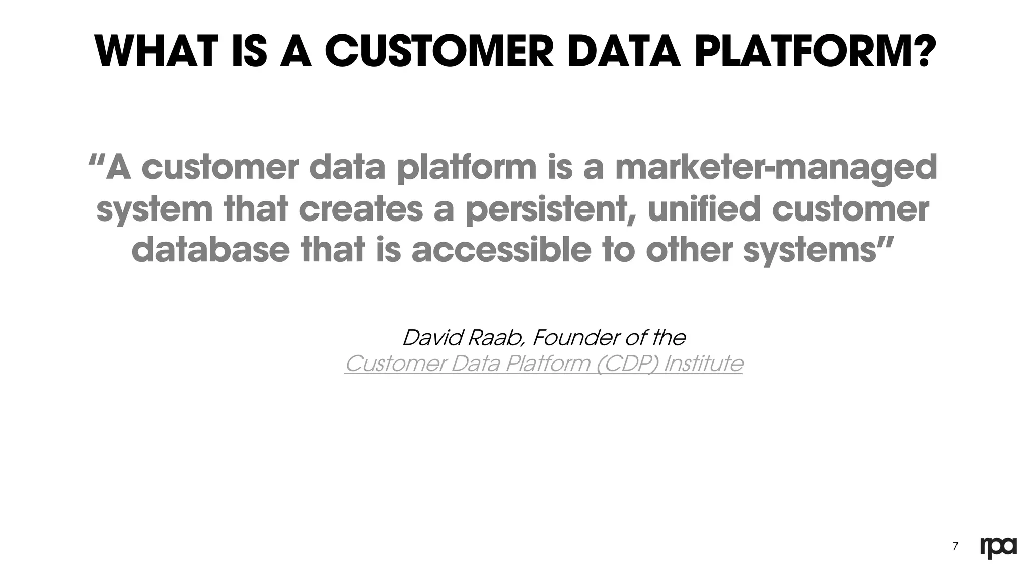 WHAT IS A CUSTOMER DATA PLATFORM?
“A customer data platform is a marketer-managed
system that creates a persistent, unified customer
database that is accessible to other systems”
7
David Raab, Founder of the
Customer Data Platform (CDP) Institute
 