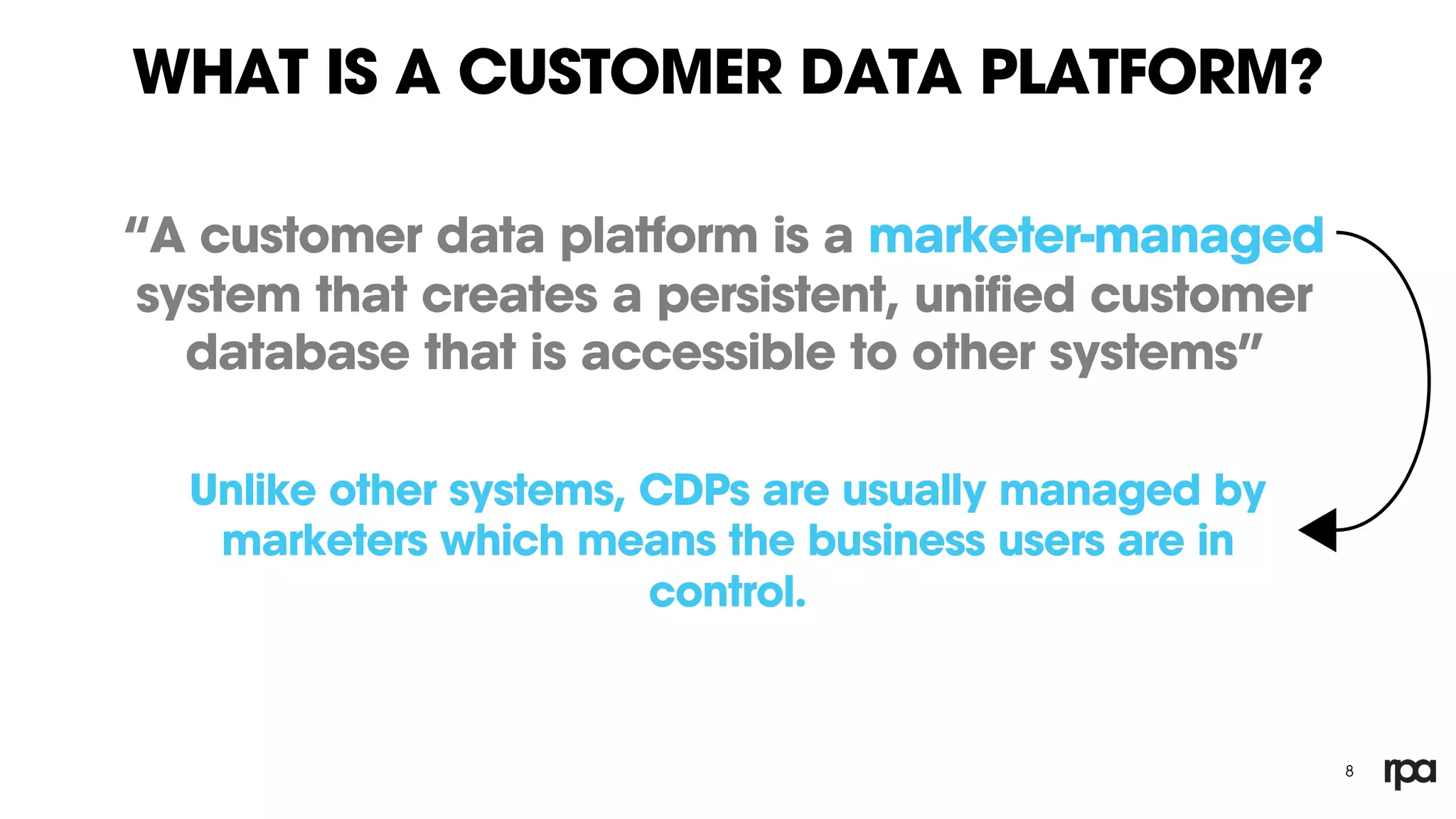WHAT IS A CUSTOMER DATA PLATFORM?
“A customer data platform is a marketer-managed
system that creates a persistent, unified customer
database that is accessible to other systems”
8
Unlike other systems, CDPs are usually managed by
marketers which means the business users are in
control.
 