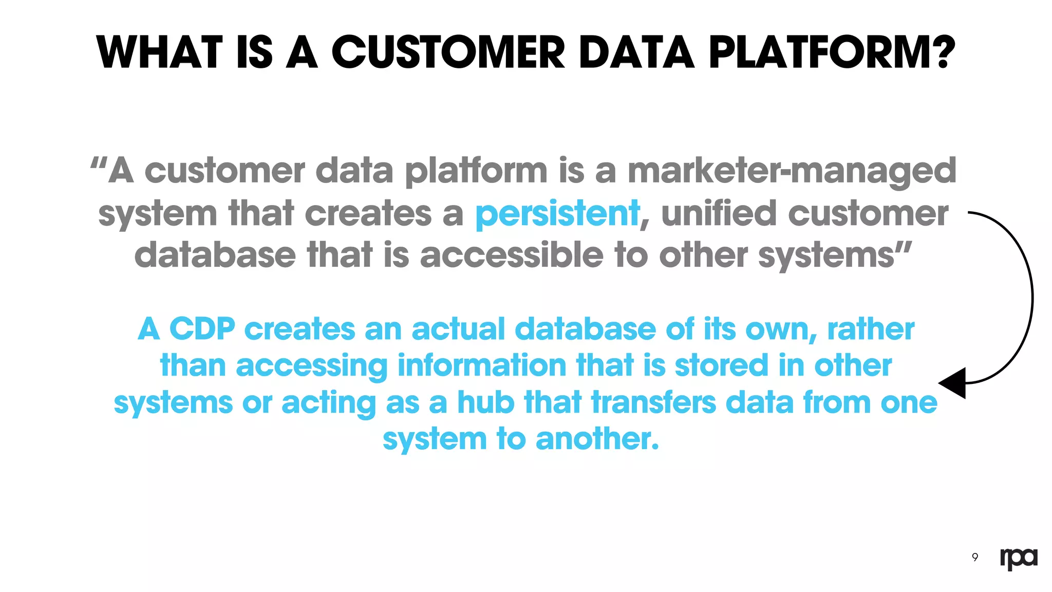 WHAT IS A CUSTOMER DATA PLATFORM?
“A customer data platform is a marketer-managed
system that creates a persistent, unified customer
database that is accessible to other systems”
9
A CDP creates an actual database of its own, rather
than accessing information that is stored in other
systems or acting as a hub that transfers data from one
system to another.
 