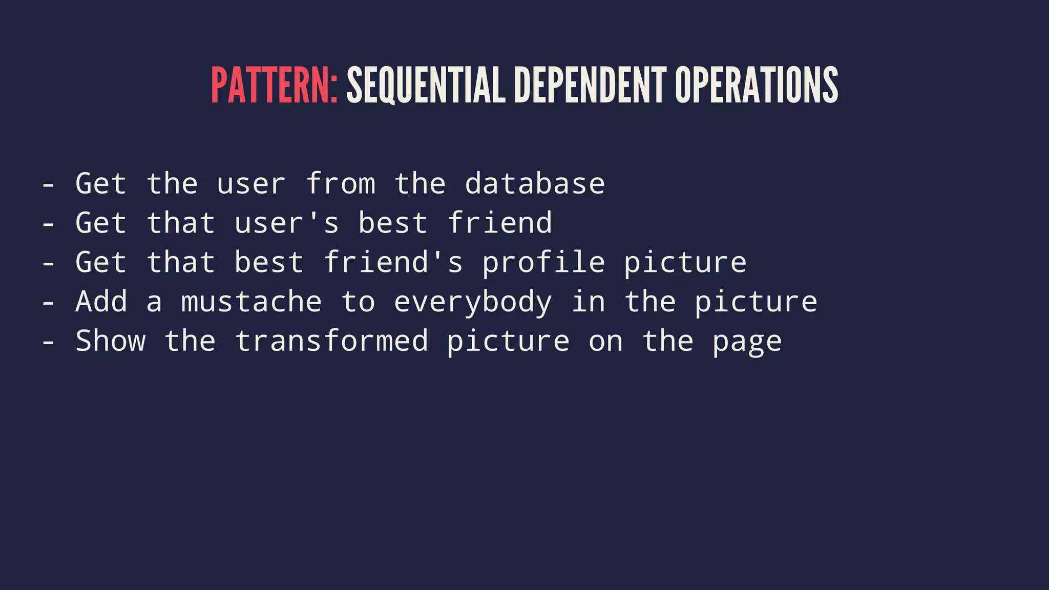 PATTERN: SEQUENTIAL DEPENDENT OPERATIONS
- Get the user from the database
- Get that user's best friend
- Get that best friend's profile picture
- Add a mustache to everybody in the picture
- Show the transformed picture on the page
 