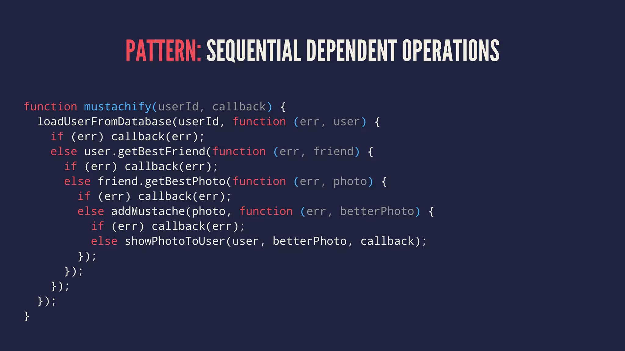 PATTERN: SEQUENTIAL DEPENDENT OPERATIONS
function mustachify(userId, callback) {
loadUserFromDatabase(userId, function (err, user) {
if (err) callback(err);
else user.getBestFriend(function (err, friend) {
if (err) callback(err);
else friend.getBestPhoto(function (err, photo) {
if (err) callback(err);
else addMustache(photo, function (err, betterPhoto) {
if (err) callback(err);
else showPhotoToUser(user, betterPhoto, callback);
});
});
});
});
}
 
