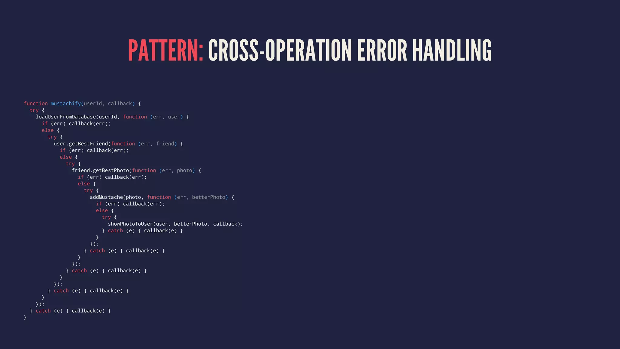 PATTERN: CROSS-OPERATION ERROR HANDLING
function mustachify(userId, callback) {
try {
loadUserFromDatabase(userId, function (err, user) {
if (err) callback(err);
else {
try {
user.getBestFriend(function (err, friend) {
if (err) callback(err);
else {
try {
friend.getBestPhoto(function (err, photo) {
if (err) callback(err);
else {
try {
addMustache(photo, function (err, betterPhoto) {
if (err) callback(err);
else {
try {
showPhotoToUser(user, betterPhoto, callback);
} catch (e) { callback(e) }
}
});
} catch (e) { callback(e) }
}
});
} catch (e) { callback(e) }
}
});
} catch (e) { callback(e) }
}
});
} catch (e) { callback(e) }
}
 