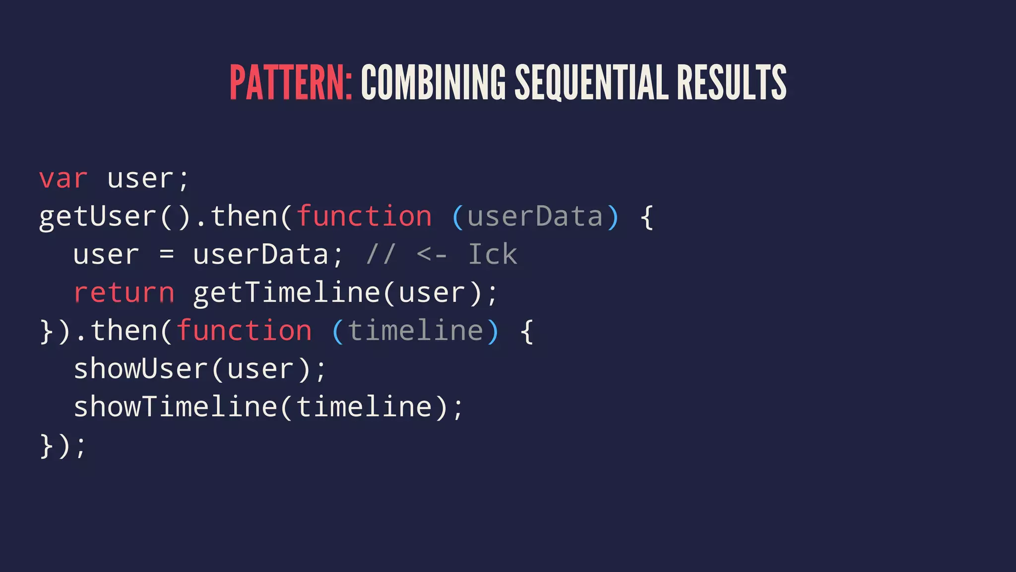 PATTERN: COMBINING SEQUENTIAL RESULTS
var user;
getUser().then(function (userData) {
user = userData; // <- Ick
return getTimeline(user);
}).then(function (timeline) {
showUser(user);
showTimeline(timeline);
});
 