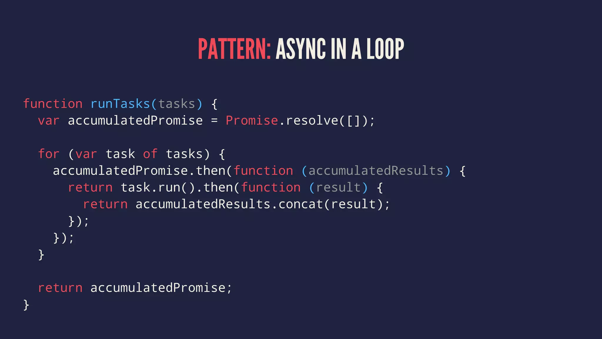PATTERN: ASYNC IN A LOOP
function runTasks(tasks) {
var accumulatedPromise = Promise.resolve([]);
for (var task of tasks) {
accumulatedPromise.then(function (accumulatedResults) {
return task.run().then(function (result) {
return accumulatedResults.concat(result);
});
});
}
return accumulatedPromise;
}
 