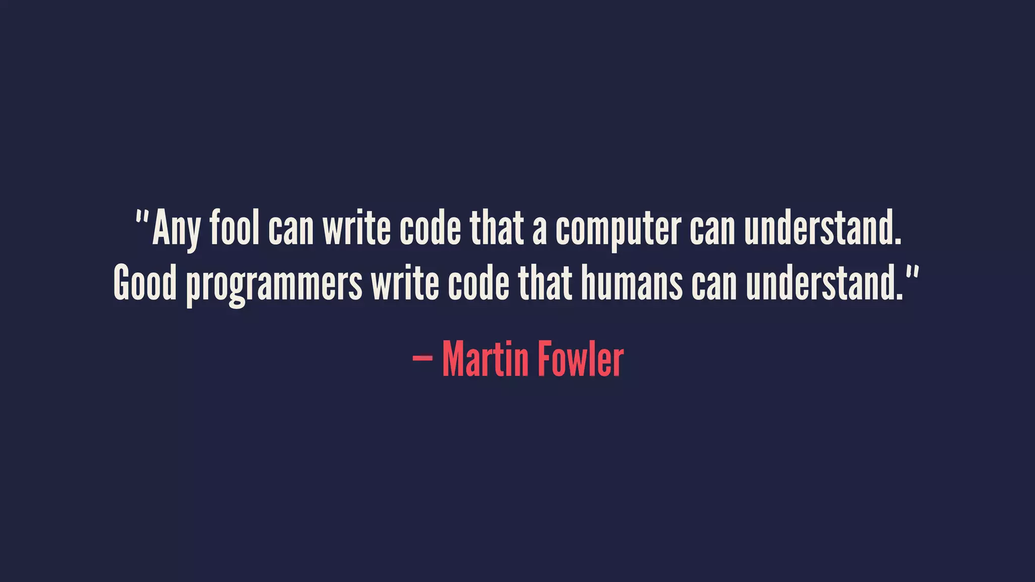 "Any fool can write code that a computer can understand.
Good programmers write code that humans can understand."
— Martin Fowler
 