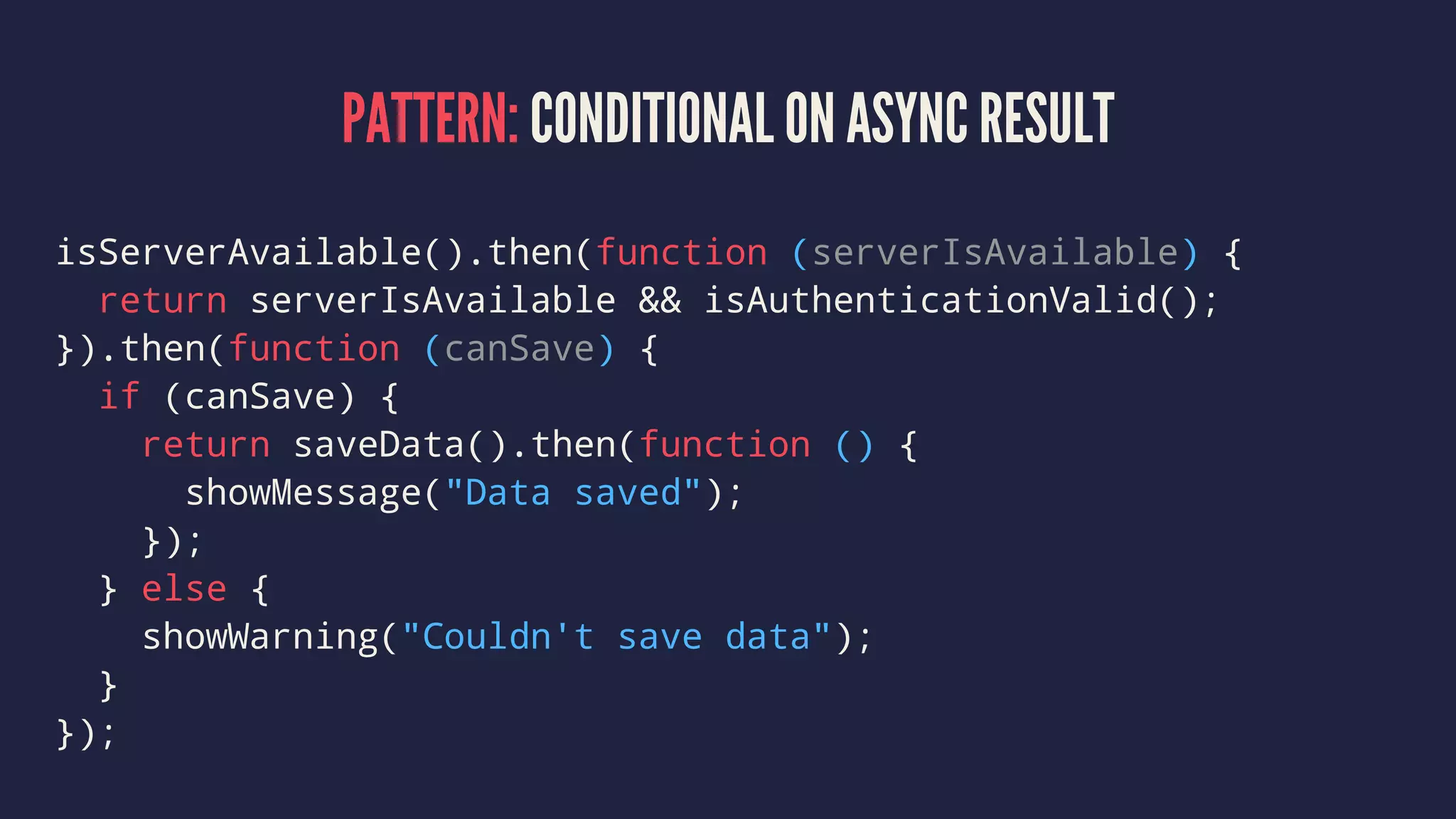 PATTERN: CONDITIONAL ON ASYNC RESULT
isServerAvailable().then(function (serverIsAvailable) {
return serverIsAvailable && isAuthenticationValid();
}).then(function (canSave) {
if (canSave) {
return saveData().then(function () {
showMessage("Data saved");
});
} else {
showWarning("Couldn't save data");
}
});
 