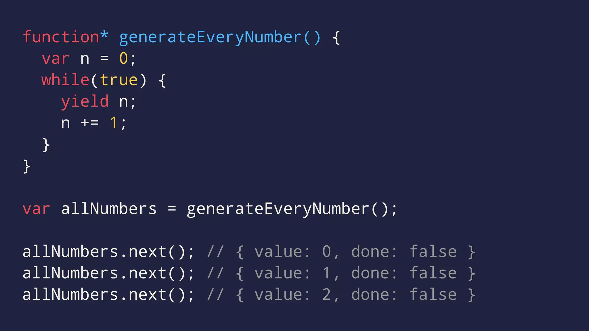 function* generateEveryNumber() {
var n = 0;
while(true) {
yield n;
n += 1;
}
}
var allNumbers = generateEveryNumber();
allNumbers.next(); // { value: 0, done: false }
allNumbers.next(); // { value: 1, done: false }
allNumbers.next(); // { value: 2, done: false }
 