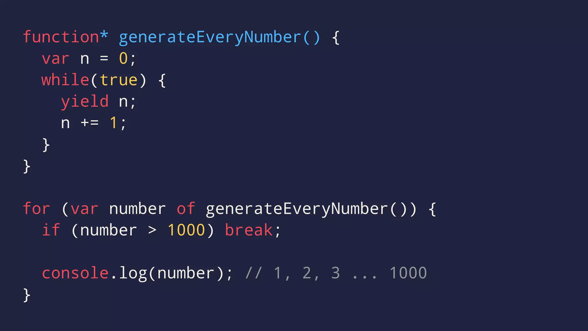 function* generateEveryNumber() {
var n = 0;
while(true) {
yield n;
n += 1;
}
}
for (var number of generateEveryNumber()) {
if (number > 1000) break;
console.log(number); // 1, 2, 3 ... 1000
}
 