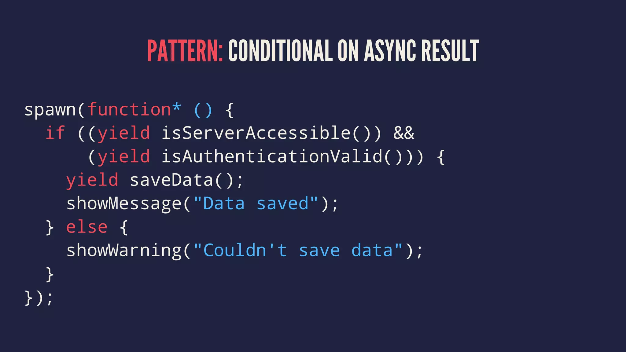 PATTERN: CONDITIONAL ON ASYNC RESULT
spawn(function* () {
if ((yield isServerAccessible()) &&
(yield isAuthenticationValid())) {
yield saveData();
showMessage("Data saved");
} else {
showWarning("Couldn't save data");
}
});
 