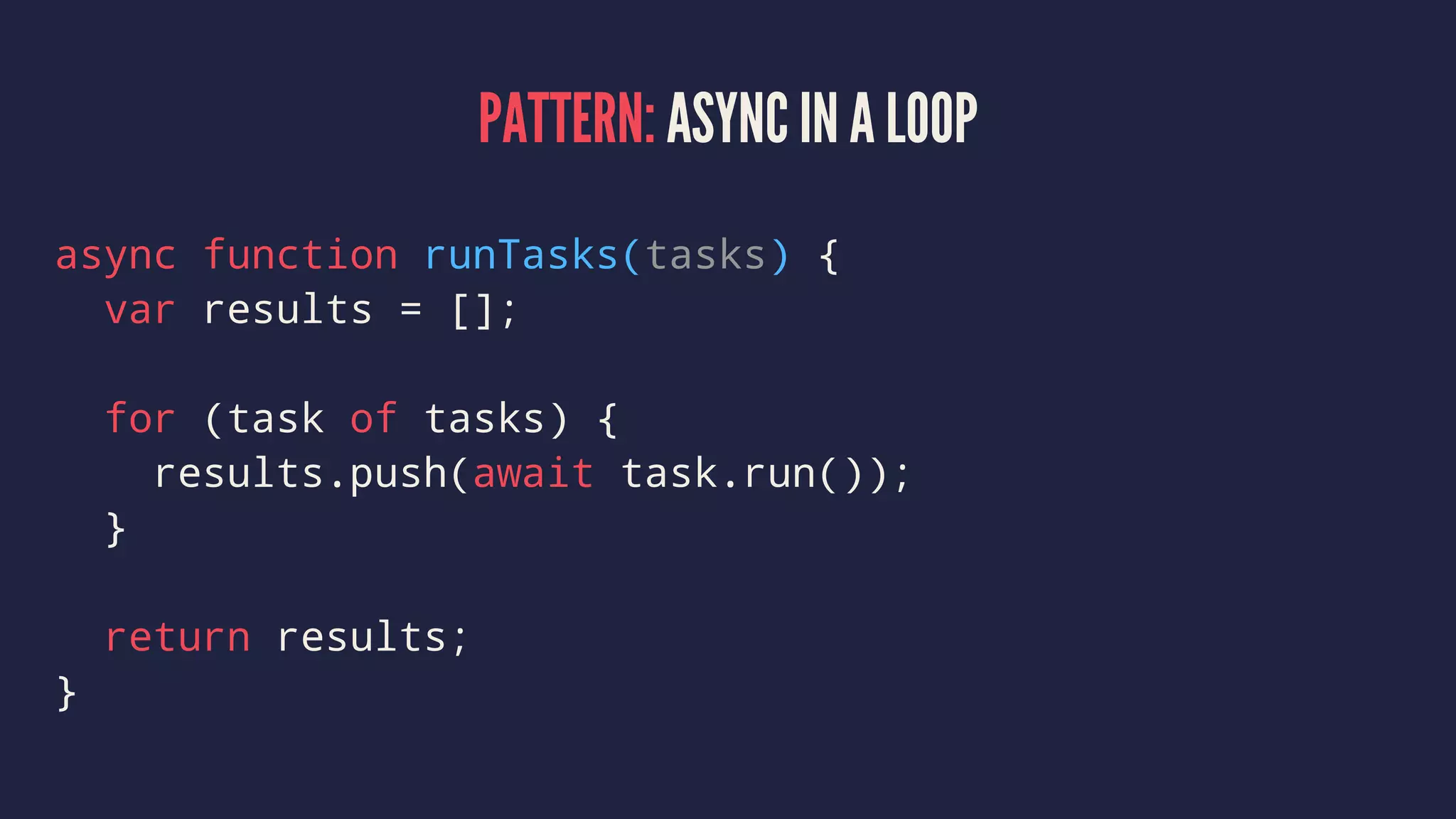 PATTERN: ASYNC IN A LOOP
async function runTasks(tasks) {
var results = [];
for (task of tasks) {
results.push(await task.run());
}
return results;
}
 
