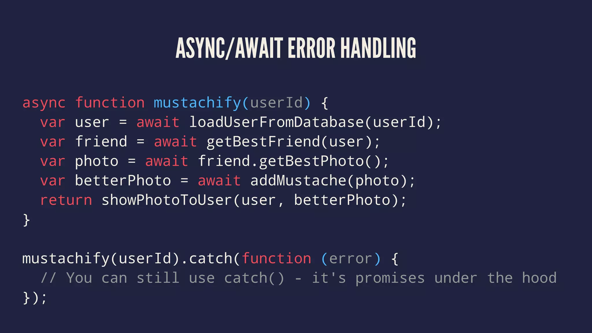 ASYNC/AWAIT ERROR HANDLING
async function mustachify(userId) {
var user = await loadUserFromDatabase(userId);
var friend = await getBestFriend(user);
var photo = await friend.getBestPhoto();
var betterPhoto = await addMustache(photo);
return showPhotoToUser(user, betterPhoto);
}
mustachify(userId).catch(function (error) {
// You can still use catch() - it's promises under the hood
});
 