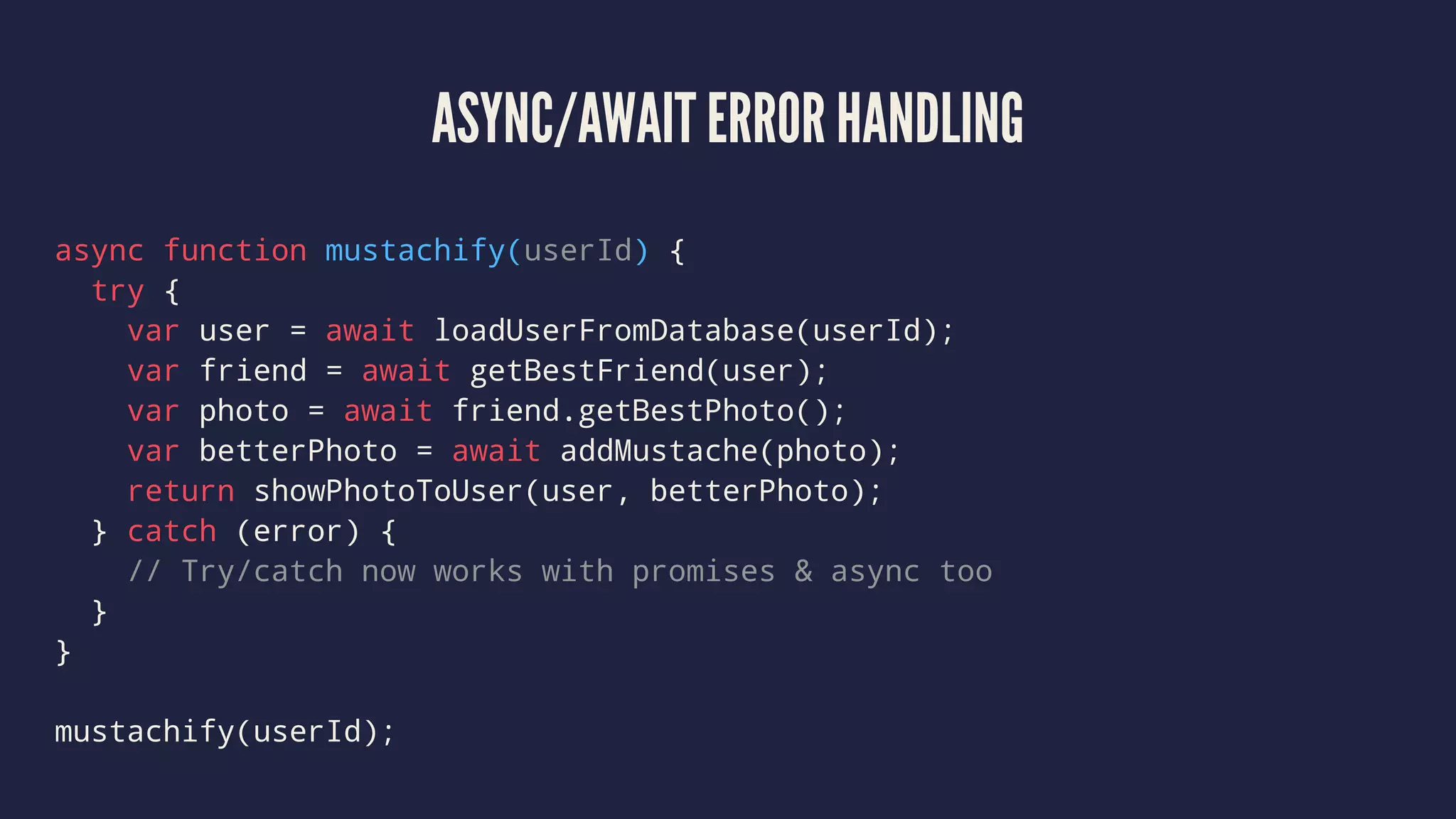 ASYNC/AWAIT ERROR HANDLING
async function mustachify(userId) {
try {
var user = await loadUserFromDatabase(userId);
var friend = await getBestFriend(user);
var photo = await friend.getBestPhoto();
var betterPhoto = await addMustache(photo);
return showPhotoToUser(user, betterPhoto);
} catch (error) {
// Try/catch now works with promises & async too
}
}
mustachify(userId);
 