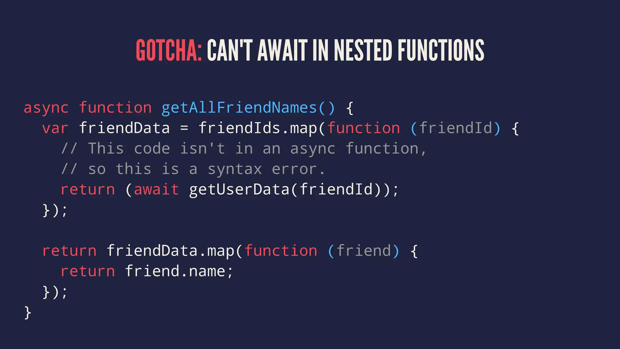 GOTCHA: CAN'T AWAIT IN NESTED FUNCTIONS
async function getAllFriendNames() {
var friendData = friendIds.map(function (friendId) {
// This code isn't in an async function,
// so this is a syntax error.
return (await getUserData(friendId));
});
return friendData.map(function (friend) {
return friend.name;
});
}
 