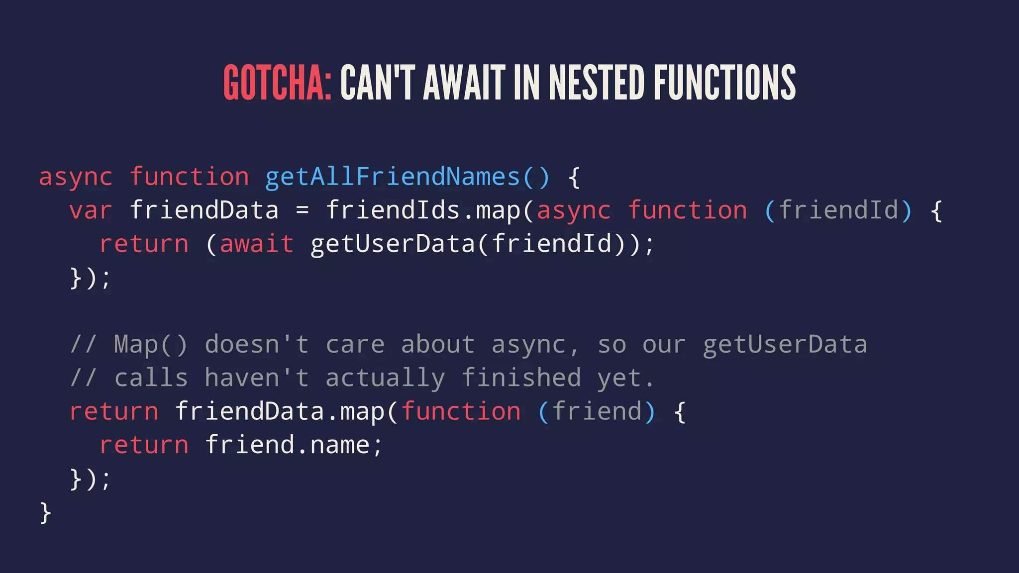GOTCHA: CAN'T AWAIT IN NESTED FUNCTIONS
async function getAllFriendNames() {
var friendData = friendIds.map(async function (friendId) {
return (await getUserData(friendId));
});
// Map() doesn't care about async, so our getUserData
// calls haven't actually finished yet.
return friendData.map(function (friend) {
return friend.name;
});
}
 