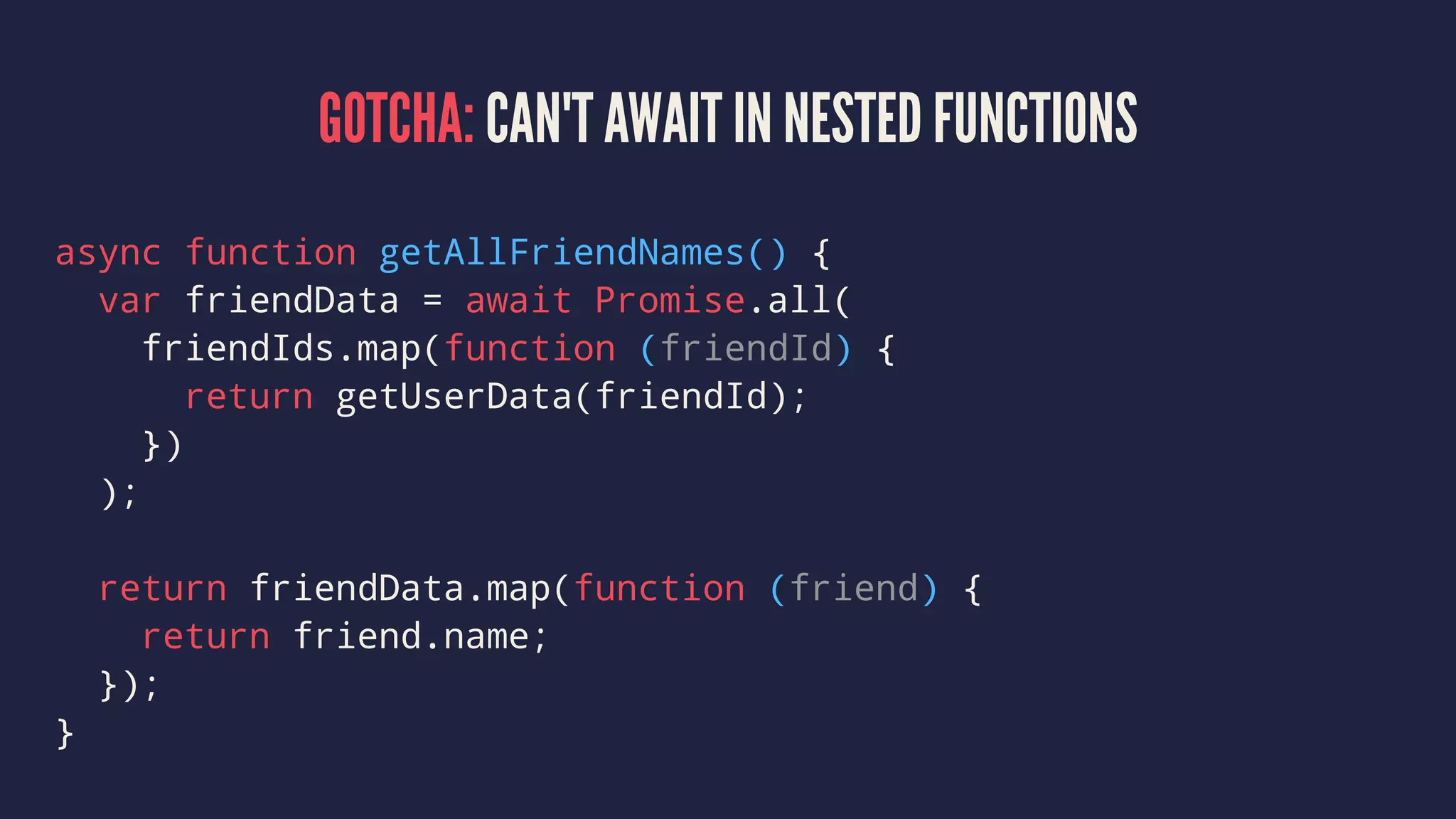 GOTCHA: CAN'T AWAIT IN NESTED FUNCTIONS
async function getAllFriendNames() {
var friendData = await Promise.all(
friendIds.map(function (friendId) {
return getUserData(friendId);
})
);
return friendData.map(function (friend) {
return friend.name;
});
}
 